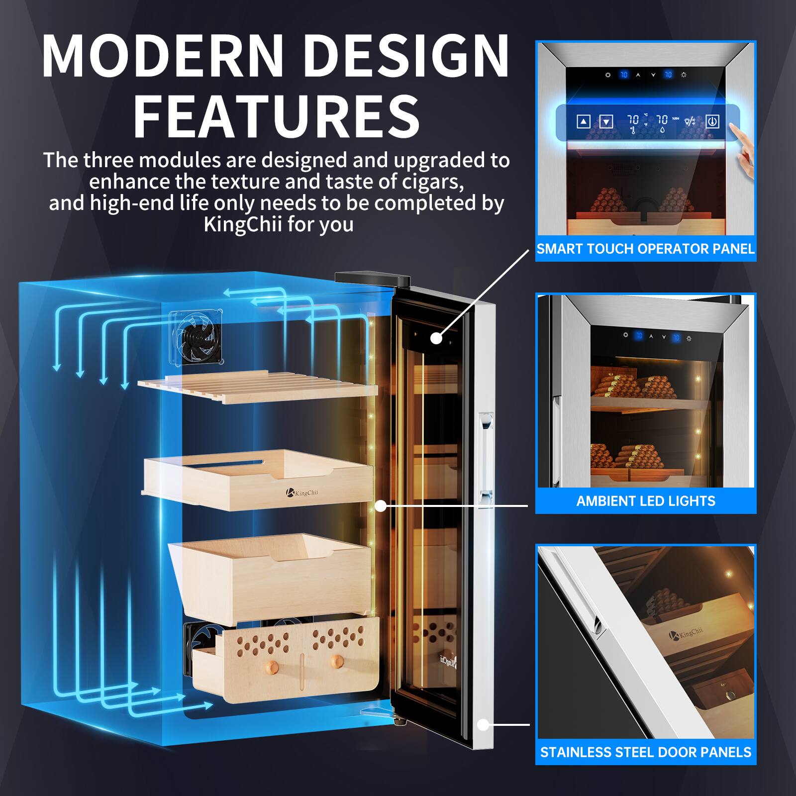 MODERN DESIGN FEATURES

The three modules are designed and upgraded to enhance the texture and taste of cigars, and high-end life only needs to be completed by KingChii for you

SMART TOUCH OPERATOR PANEL

AMBIENT LED LIGHTS

STAINLESS STEEL DOOR PANELS