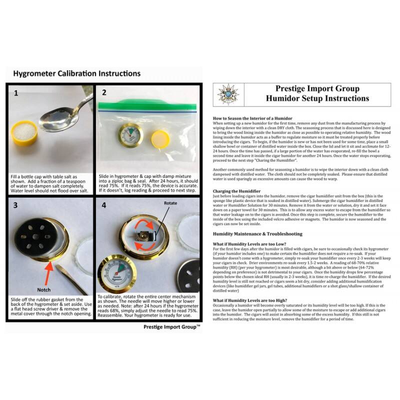 Hygrometer Calibration Instructions

1. Fill a bottle cap with table salt and add a fraction of a teaspoon of water to dampen salt completely. Water level should not flood over salt.
2. Slide in hygrometer & cap with damp mixture. If it doesn't read 75%, log reading & proceed to next step.
3. Slide off the rubber gasket from the back of the hygrometer & set aside. Use a flat head screw driver & remove the metal cover through the notch opening.
4. To calibrate, rotate the entire center mechanism as shown. The needle will move higher or lower to read 75%. If it reads 68%, simply adjust the needle to read 75%. Reassemble. Your hygrometer is ready for use.

Prestige Import Group Humidor Setup Instructions

How to Season the Interior of a Humidor
When setting up a new humidor for the first time, remove any dust from the manufacturing process by wiping down the interior with a clean, dry cloth. The seasoning process that is discussed here is designed to bring the wood lining inside the humidor as close as possible to operating relative humidity. The wood will absorb moisture from the air and the water inside the humidor. To begin