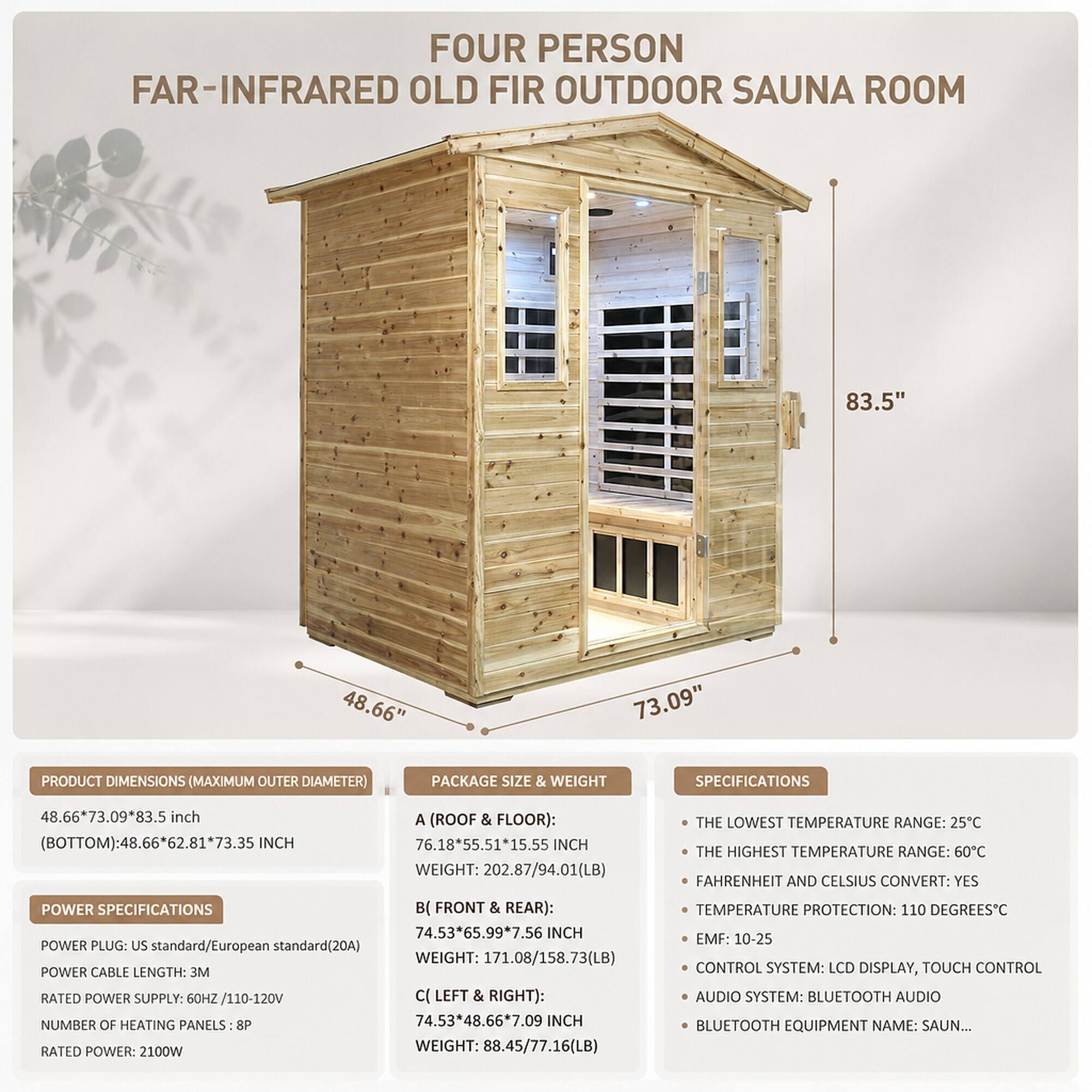 FOUR PERSON FAR-INFRARED OLD FIR OUTDOOR SAUNA ROOM

83.5"  
48.66"  
73.09"  

PRODUCT DIMENSIONS (MAXIMUM OUTER DIAMETER)  
48.66*73.09*83.5 inch (BOTTOM): 48.66*62.81*73.35 INCH  

PACKAGE SIZE & WEIGHT  
A (ROOF & FLOOR): 76.18*55.51*15.55 INCH WEIGHT: 202.87/94.01(LB)  
B (FRONT & REAR): 74.53*65.99*7.56 INCH WEIGHT: 171.08/158.73(LB)  
C (LEFT & RIGHT): 74.53*48.66*7.09 INCH WEIGHT: 88.45/77.16(LB)  

POWER SPECIFICATIONS  
POWER PLUG: US standard/European standard (20A)  
POWER CABLE LENGTH: