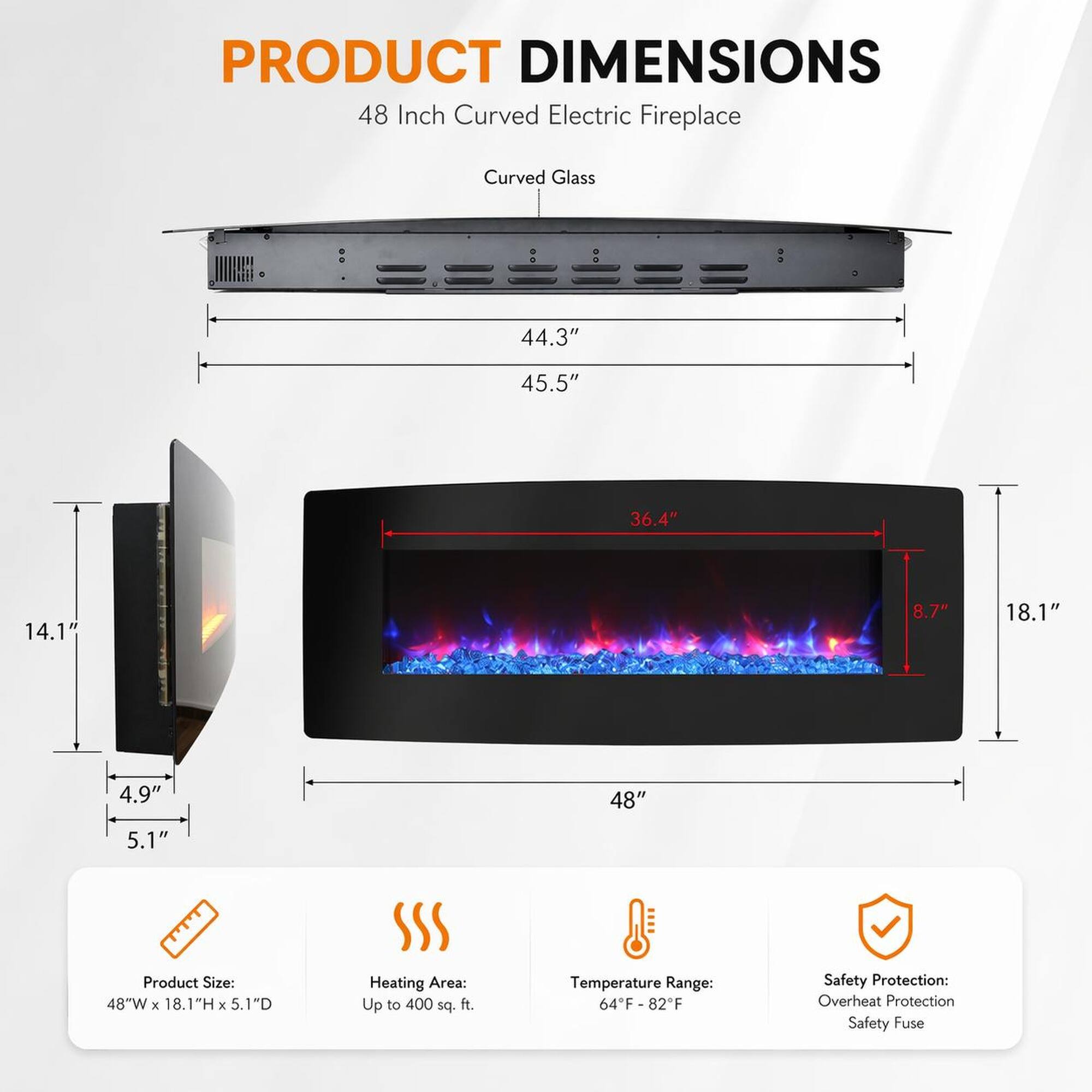 PRODUCT DIMENSIONS  
48 Inch Curved Electric Fireplace  
Curved Glass  

44.3"  
45.5"  
36.4"  
14.1"  
8.7"  
18.1"  
4.9"  
48"  
5.1"  

Product Size: 48"W x 18.1"H x 5.1"D  
Heating Area: Up to 400 sq. ft.  
Temperature Range: 64°F-82°F  
Safety Protection: Overheat Protection, Safety Fuse