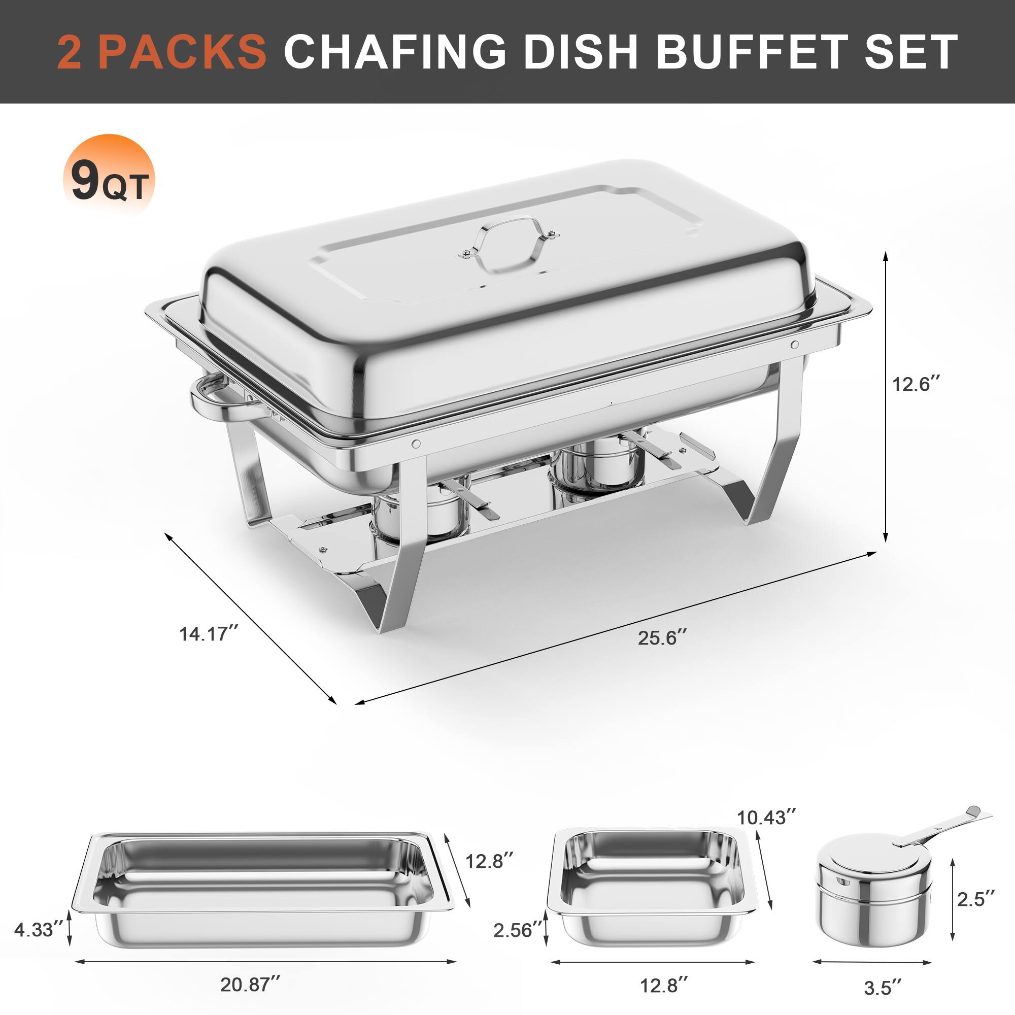 2 PACKS CHAFING DISH BUFFET SET

9 QT

- 25.6" (width)
- 14.17" (depth)
- 12.6" (height)
- 20.87" (length of tray)
- 12.8" (width of tray)
- 2.56" (depth of tray)
- 12.8" (width of smaller tray)
- 10.43" (width of smaller tray)
- 3.5" (width of smaller tray)
- 2.5" (height of smaller tray)