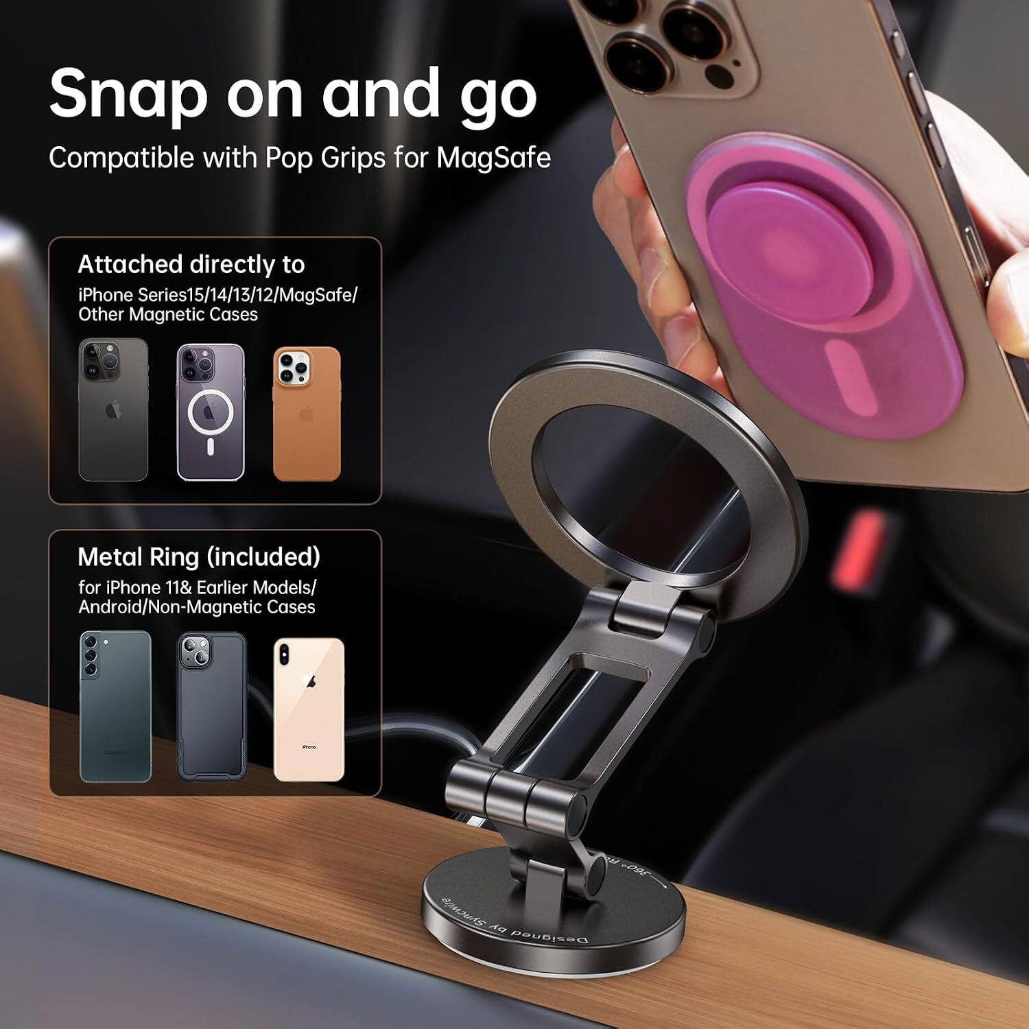 Snap on and go  
Compatible with Pop Grips for MagSafe  

Attached directly to  
iPhone Series 15/14/13/12/MagSafe/ Other Magnetic Cases  

Metal Ring (included) for iPhone 11 & Earlier Models/ Android/Non-Magnetic Cases  

Para  
300 Syncwire by Designed