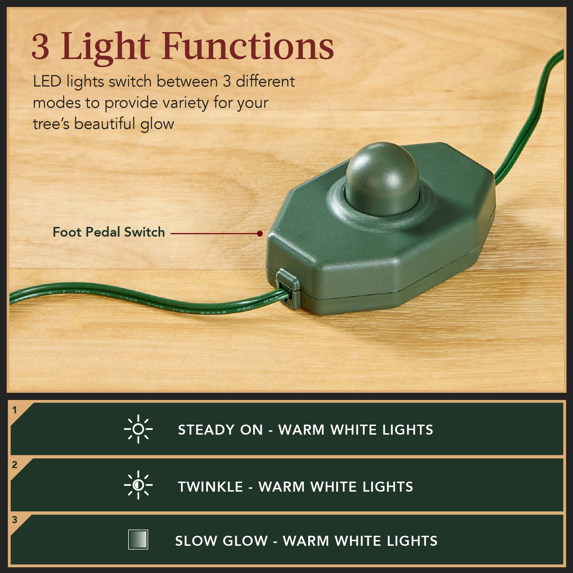 3 Light Functions  
LED lights switch between 3 different modes to provide variety for your tree's beautiful glow  

Foot Pedal Switch  

1. STEADY ON - WARM WHITE LIGHTS  
2. TWINKLE - WARM WHITE LIGHTS  
3. SLOW GLOW - WARM WHITE LIGHTS
