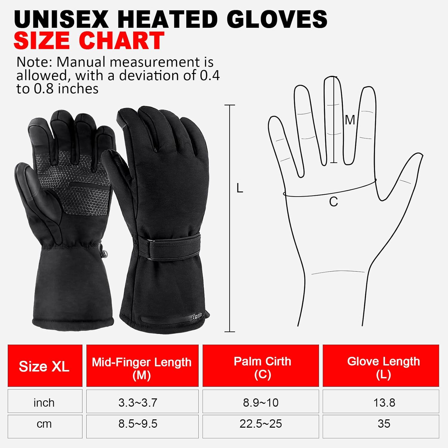 UNISEX HEATED GLOVES  
SIZE CHART  

Note: Manual measurement is allowed, with a deviation of 0.4 to 0.8 inches  

Size - XL  
Mid-Finger Length (M)  
inch: 3.3~3.7  
cm: 8.5~9.5  

Palm Cirth (C)  
inch: 8.9~10  
cm: 22.5~25  

Glove Length (L)  
inch: 13.8  
cm: 35