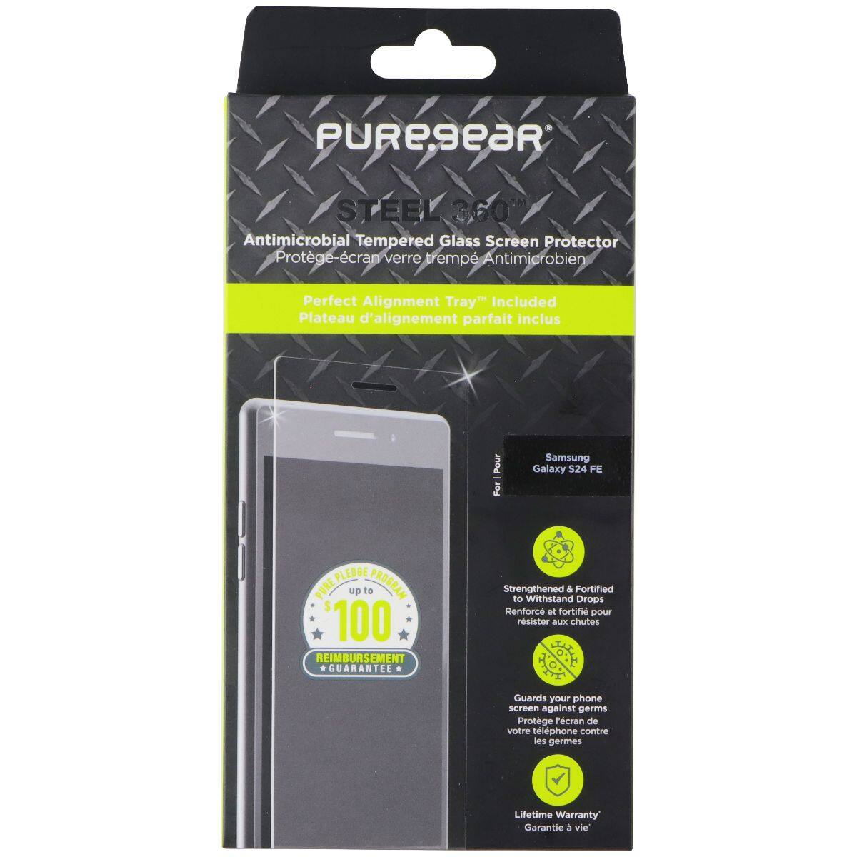 PUREGEAR STEEL 360 Antimicrobial Tempered Glass Screen Protector  
Protège-écran verre trempé Antimicrobien  
Perfect Alignment Tray Included  
Plateau d'alignement parfait inclus  

For Samsung Galaxy S24 FE  

Strengthened & Fortified to Withstand Drops  
Renforcé et fortifié pour résister aux chutes  

Guards your phone screen against germs  
Protège l'écran de votre téléphone contre les germes  

Lifetime Warranty  
Garantie à vie  

PUREGEAR  
Antimicrobial Tempered Glass Screen Protector  
Protège-écran verre trempé Antimicrobien  

Perfect Alignment Tray Included  
Plateau d'alignement parfait inclus  

For Samsung Galaxy S24 FE  

Strengthened & Fortified to Withstand Drops  
Renforcé et fortifié pour résister aux chutes  

Guards your phone screen against germs  
Protège l'écran de votre téléphone contre les germes  

Lifetime Warranty  
Garantie à vie  

PUREGEAR  
Antimicrobial Tempered Glass Screen Protector  
Protège-écran verre trempé Antimicrobien  

Perfect Alignment Tray Included  
Plateau d'alignement
