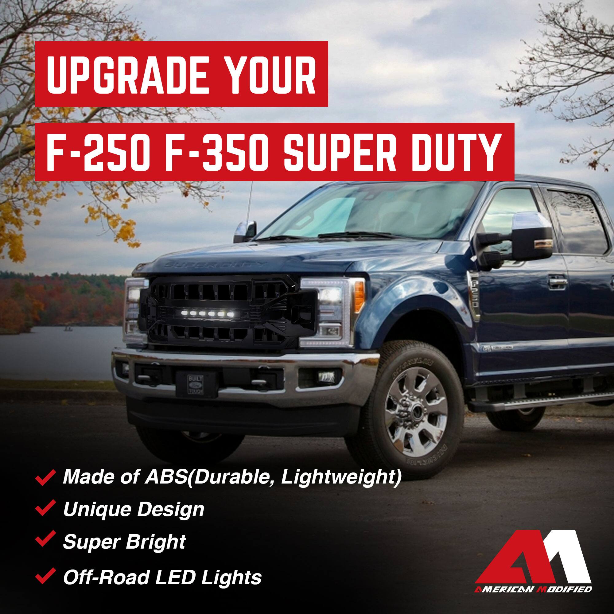 UPGRADE YOUR  
F-250 F-350 SUPER DUTY  

- Made of ABS (Durable, Lightweight)  
- Unique Design  
- Super Bright  
- Off-Road LED Lights  

AMERICAN MODIFIED