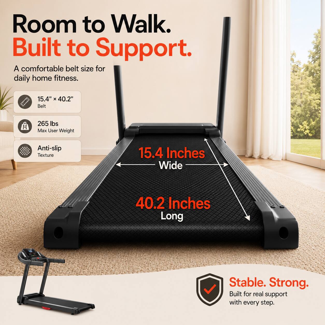 Room to Walk. Built to Support.  
A comfortable belt size for daily home fitness.  
15.4" x 40.2" Belt  
265 lbs Max User Weight  
Anti-slip Texture  
15.4 Inches Wide  
40.2 Inches Long  
Stable. Strong.  
Built for real support with every step.