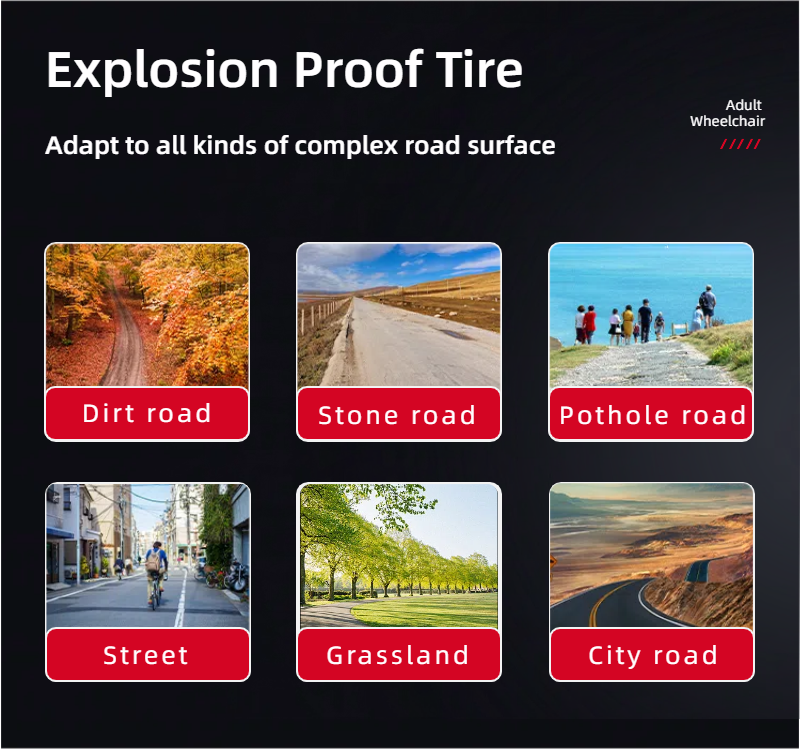 Explosion Proof Tire

Adapt to all kinds of complex road surface

- Dirt road
- Stone road
- Pothole road
- Street
- Grassland
- City road

Adult Wheelchair