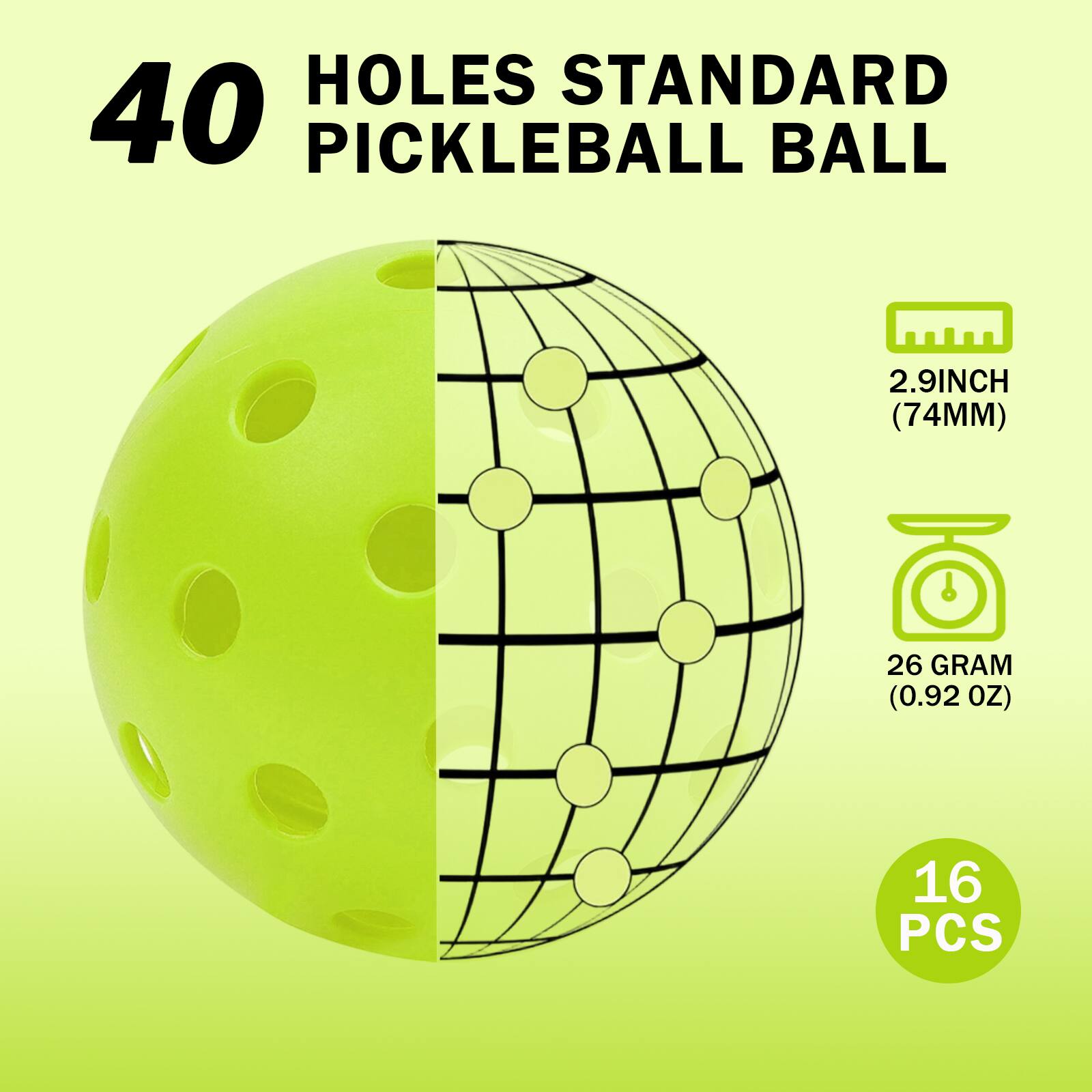 40 HOLES STANDARD PICKLEBALL BALL  
2.9 INCH (74 MM)  
26 GRAM (0.92 OZ)  
16 PCS