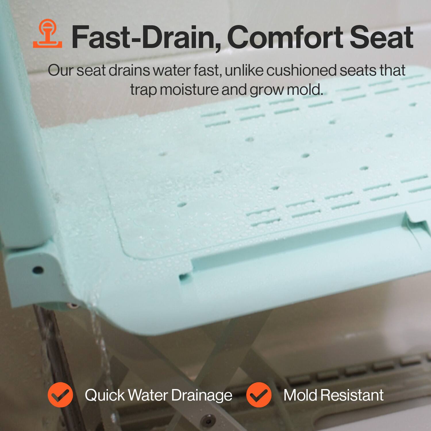 Fast-Drain, Comfort Seat
Our seat drains water fast, unlike cushioned seats that trap moisture and grow mold.
Quick Water Drainage
Mold Resistant