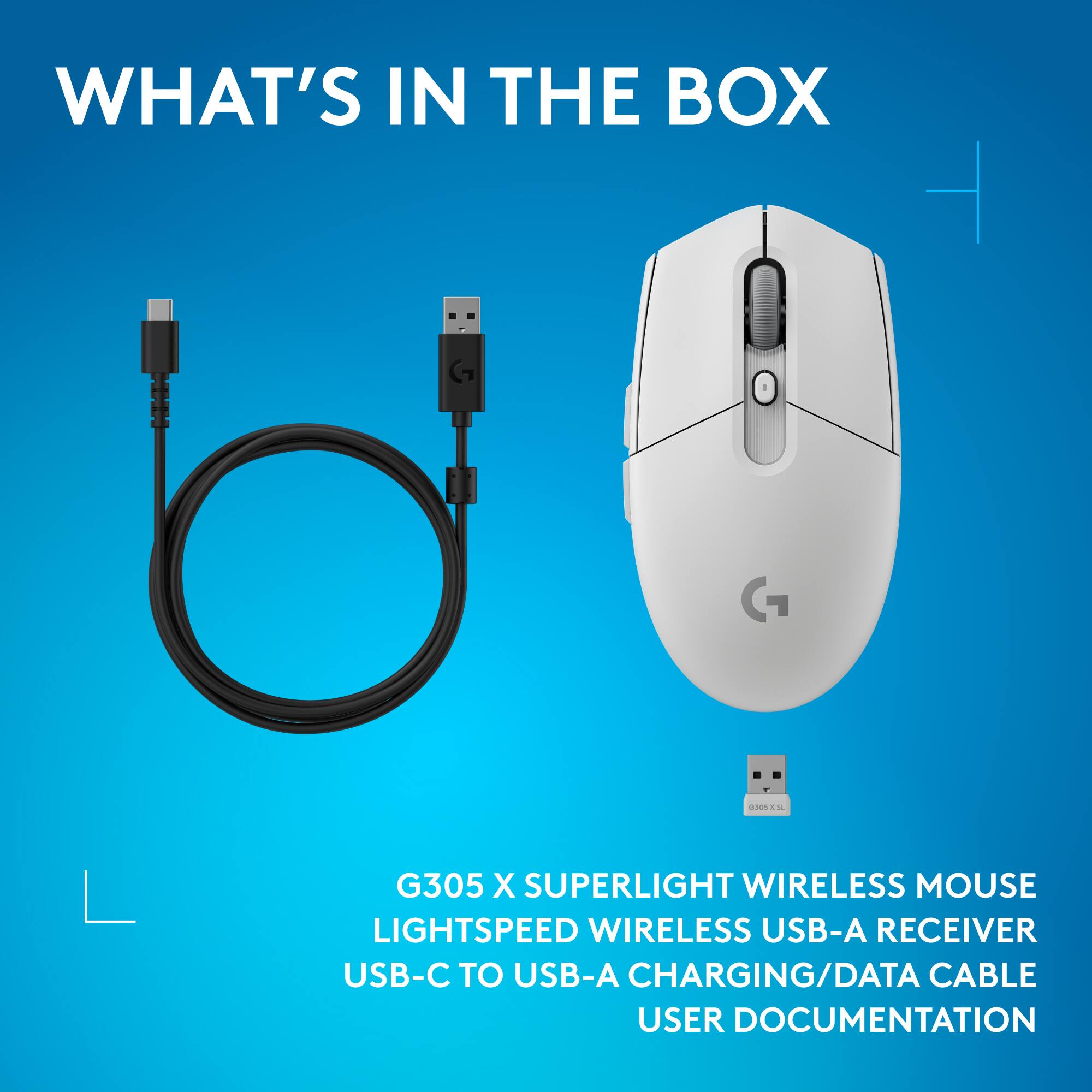 WHAT'S IN THE BOX

- G305 X SUPERLIGHT WIRELESS MOUSE
- LIGHTSPEED WIRELESS USB-A RECEIVER
- USB-C TO USB-A CHARGING/DATA CABLE
- USER DOCUMENTATION