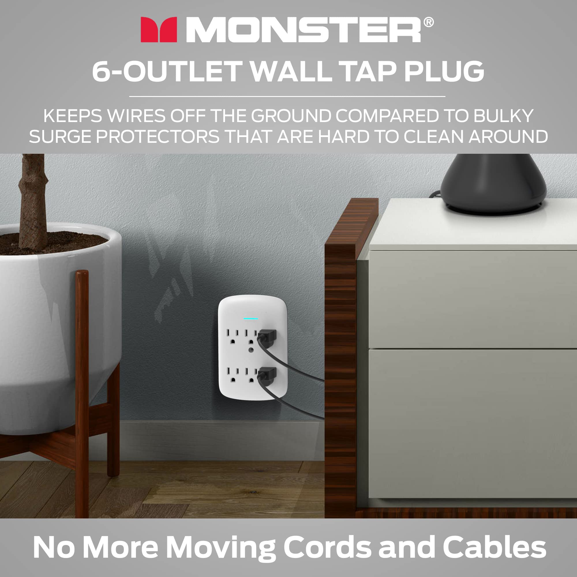 MONSTER®  
6-OUTLET WALL TAP PLUG  

KEEPS WIRES OFF THE GROUND COMPARED TO BULKY SURGE PROTECTORS THAT ARE HARD TO CLEAN AROUND  

No More Moving Cords and Cables