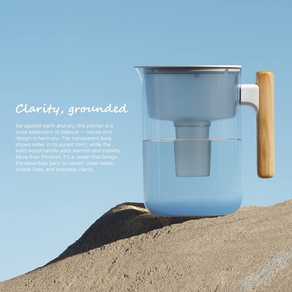 Clarity, grounded

Set against earth and sky, this pitcher is a quiet statement of balance—nature and design in harmony. The transparent body shows water in its purest form, while the solid wood handle adds warmth and stability. More than filtration, it's a vessel that brings the essentials back to center: clean water, simple lines, and everyday clarity.