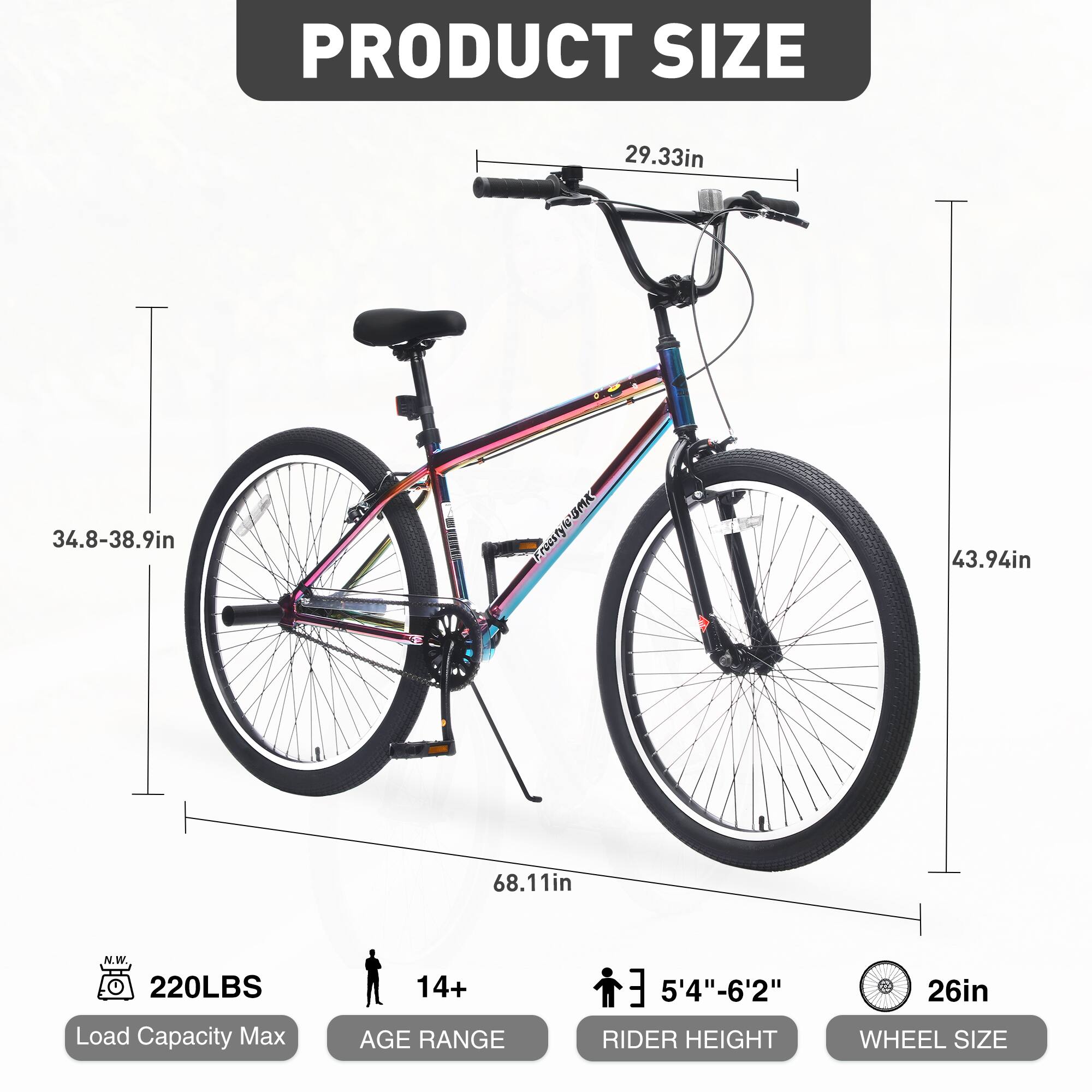 PRODUCT SIZE  
29.33in  
34.8-38.9in  
43.94in  
68.11in  

Load Capacity Max: 220LBS  
AGE RANGE: 14+  
RIDER HEIGHT: 5'4"-6'2"  
WHEEL SIZE: 26in