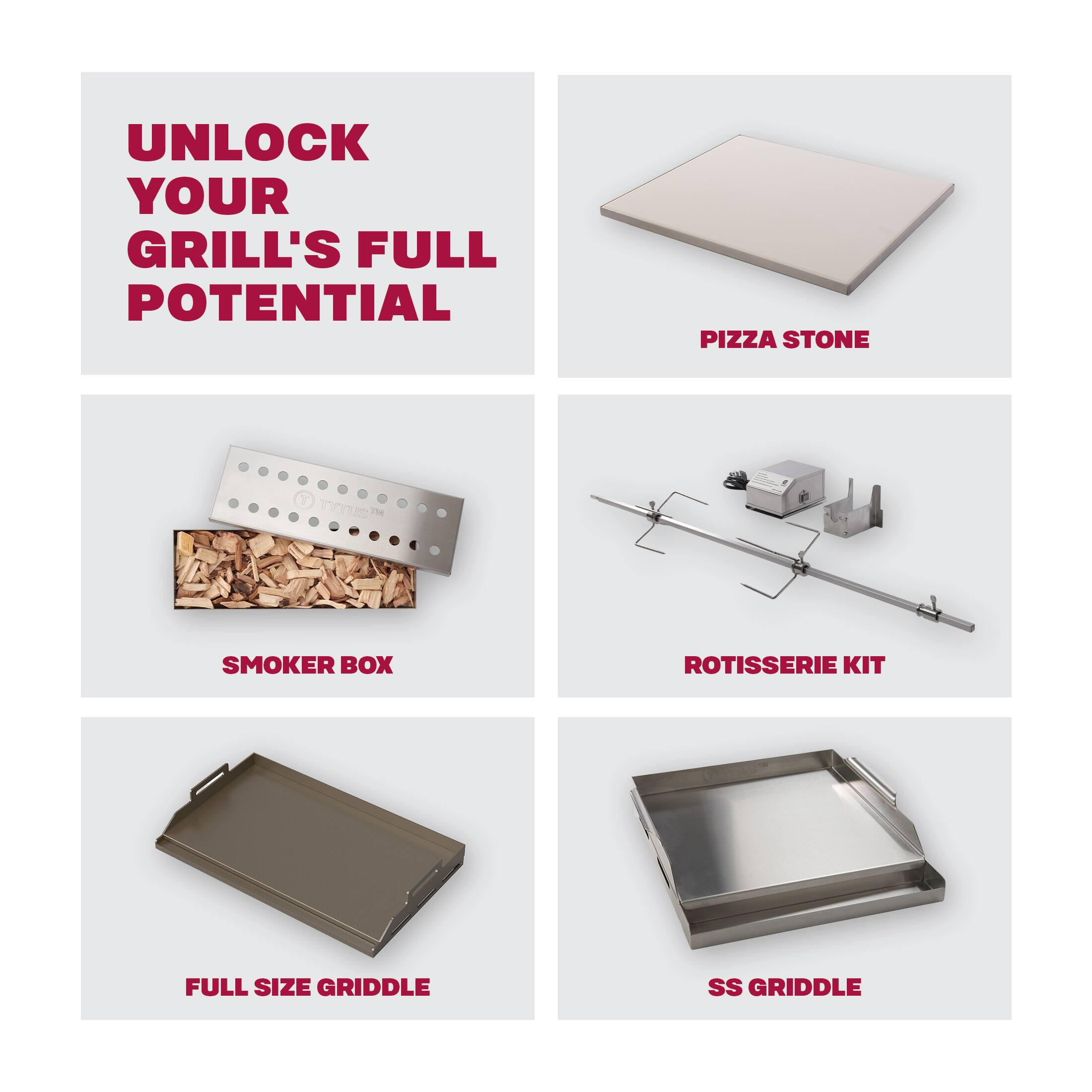 UNLOCK YOUR GRILL'S FULL POTENTIAL
PIZZA STONE
SMOKER BOX
ROTISserie KIT
FULL SIZE GRIDDLE
SS GRIDDLE