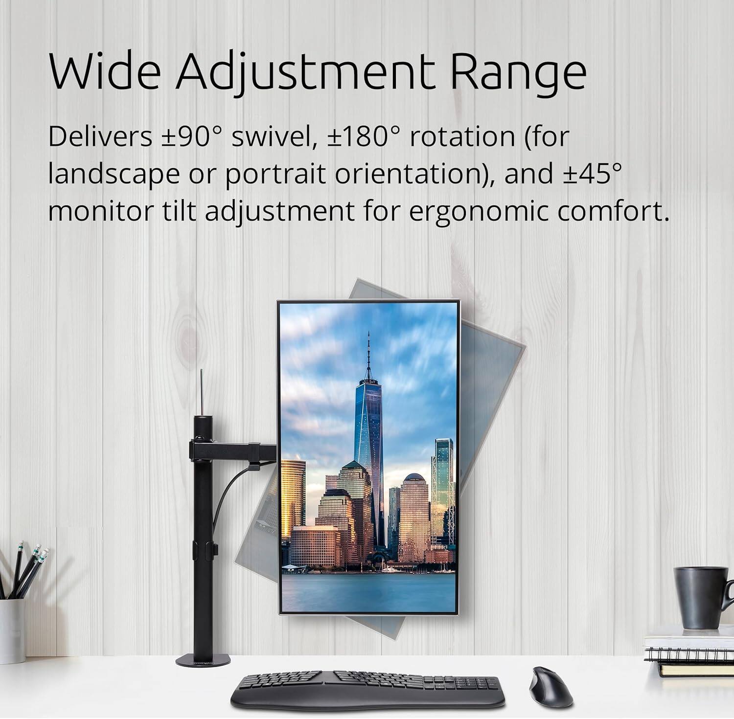 Wide Adjustment Range

Delivers ±90° swivel, ±180° rotation (for landscape or portrait orientation), and ±45° monitor tilt adjustment for ergonomic comfort.