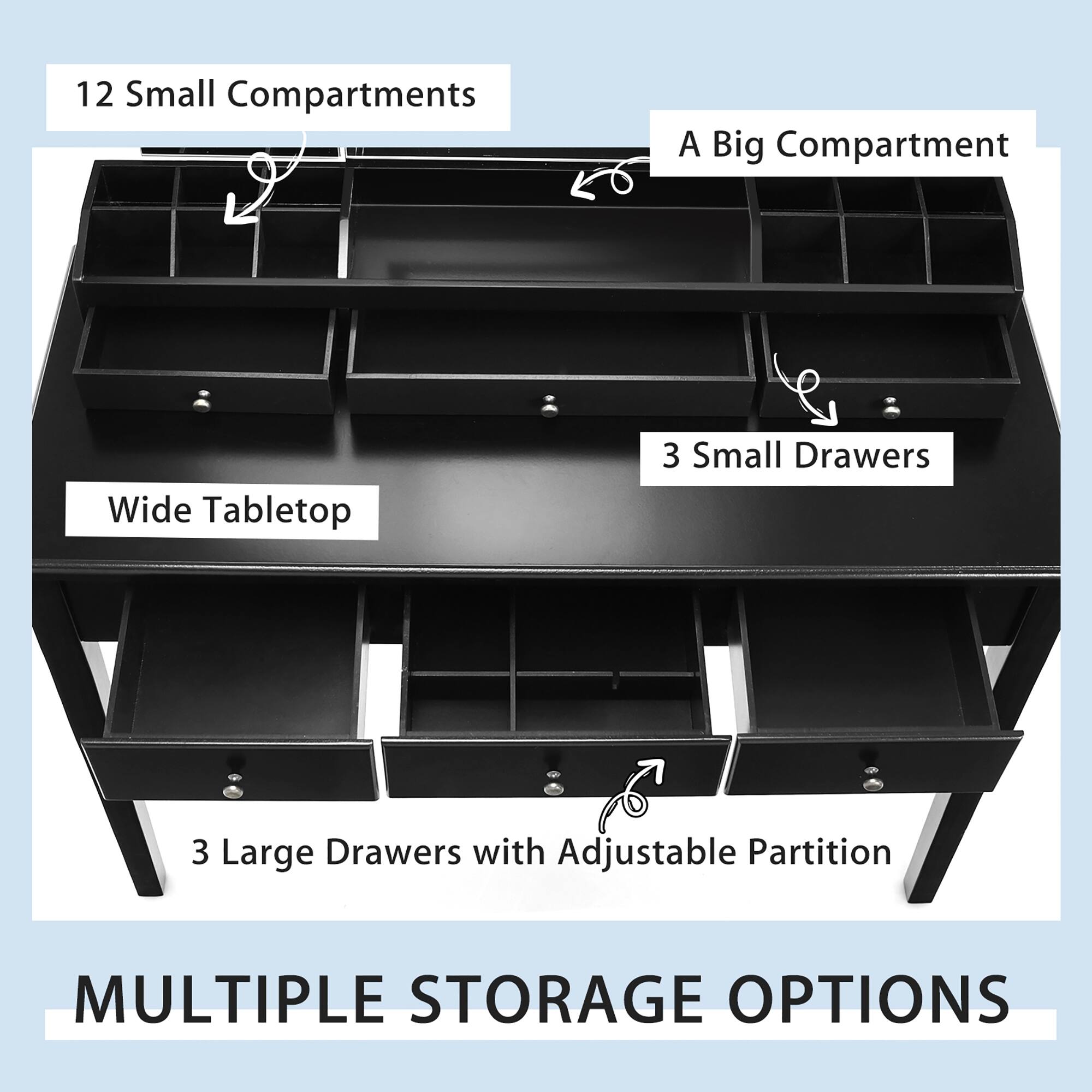 12 Small Compartments  
A Big Compartment  
Wide Tabletop  
3 Small Drawers  
3 Large Drawers with Adjustable Partition  

MULTIPLE STORAGE OPTIONS