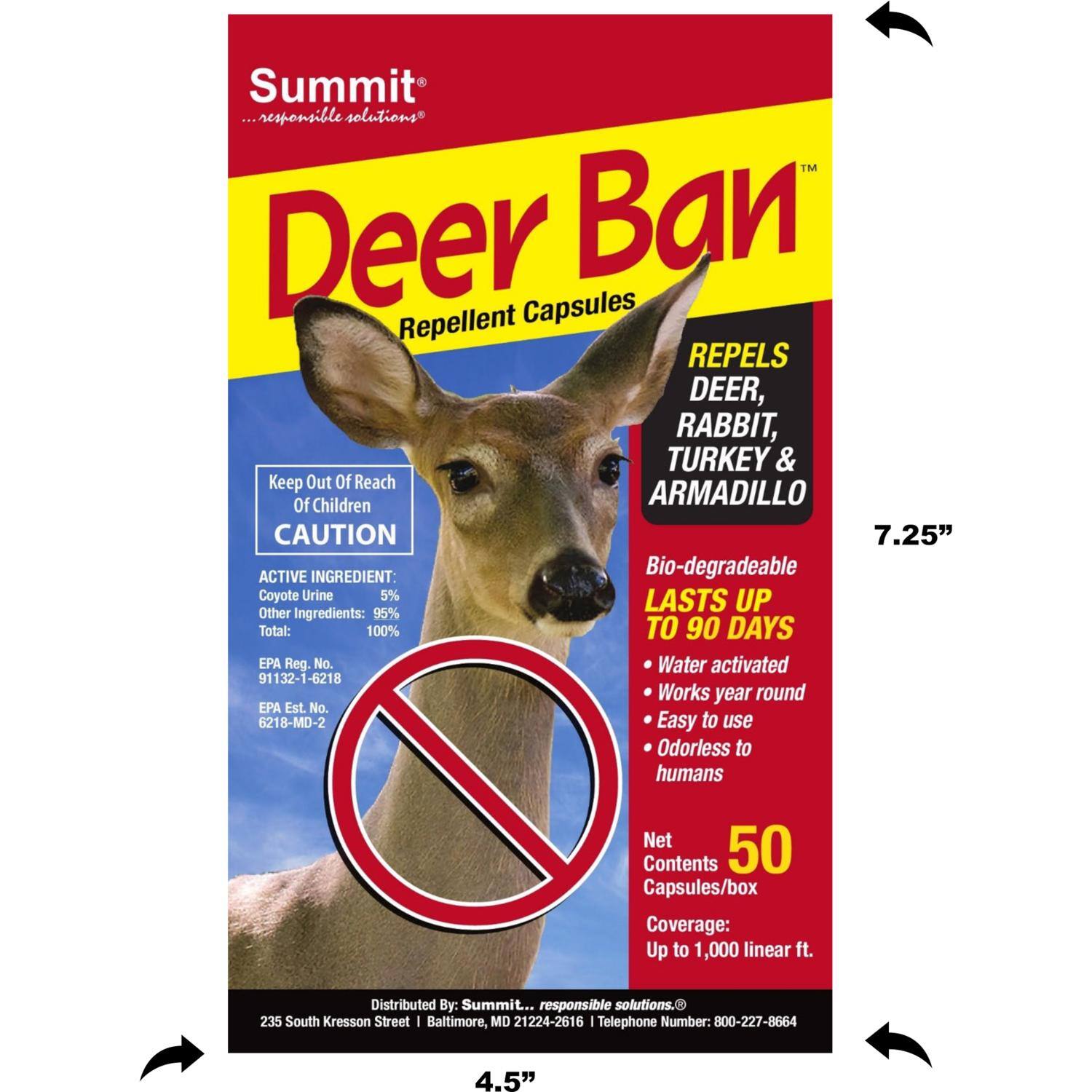 Summit ...responsible solutions™  
Deer Ban Repellent Capsules  
REPELS DEER, RABBIT, TURKEY & ARMADILLO  

Keep Out Of Reach Of Children  
CAUTION  

ACTIVE INGREDIENT:  
Bio-degradable Coyote Urine 5%  
Other Ingredients: 95%  
Total: 100%  

EPA Reg. No. 91132-1-6218  
EPA Est No. 6218-MD-2  

LASTS UP TO 90 DAYS  
- Water activated  
- Works year round  
- Easy to use  
- Odorless to humans  

Net Contents: 50 Capsules/box  
Coverage: Up to 1,000 linear ft.  

Distributed By: Summit ... responsible solutions.  
235 South Kresson Street | Baltimore, MD 21224-2616  
Telephone Number: 800-227-8664  

7.25" x 4.5"