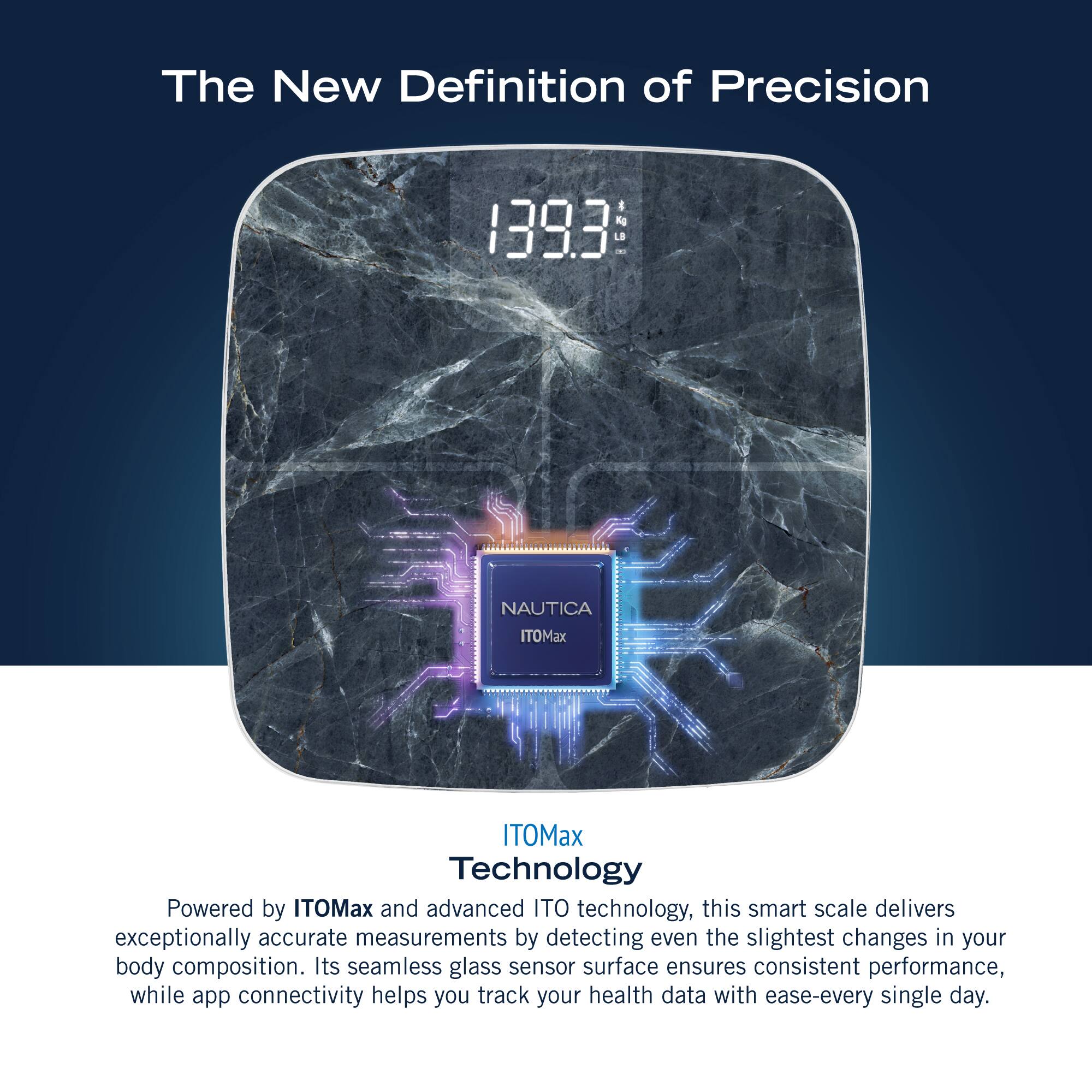 The New Definition of Precision 1393 1-2 NAUTICA ITOMax ITOMax Technology Powered by ITOMax and advanced ITO technology, this smart scale delivers exceptionally accurate measurements by detecting even the slightest changes in your body composition. Its seamless glass sensor surface ensures consistent performance, while app connectivity helps you track your health data with ease-every single day.