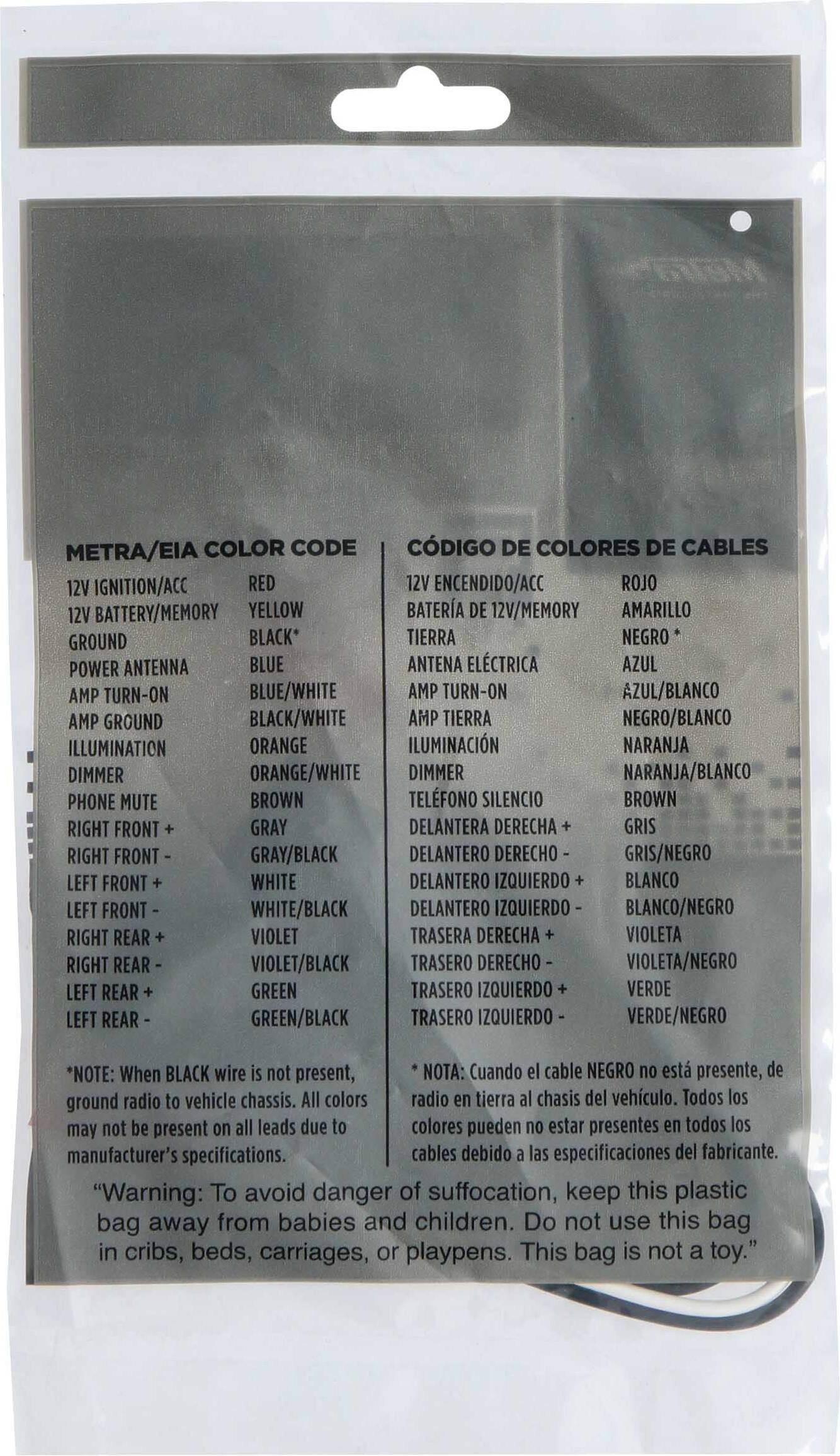 METRA/EIA COLOR CODE  
CÓDIGO DE COLORES DE CABLES

12V IGNITION/ACC  
12V ENCENDIDO/ACC  
RED  
ROJO

12V BATTERY/MEMORY  
BATERÍA DE 12V/MEMORIA  
YELLOW  
AMARILLO

GROUND  
TIERRA  
BLACK*  
NEGRO

POWER ANTENNA  
ANTENA ELÉCTRICA  
BLUE  
AZUL

AMP TURN-ON  
AMP TURN-ON  
BLUE/WHITE  
AZUL/BLANCO

AMP GROUND  
AMP TIERRA  
BLACK/WHITE  
NEGRO/BLANCO

ILLUMINATION  
ILUMINACIÓN  
ORANGE  
NARANJA

DIMMER  
DIMMER  
ORANGE/WHITE  
NARANJA/BLANCO

PHONE MUTE  
TELEFONO SILENCIO  
BROWN  
MARRÓN

RIGHT FRONT +  
DELANTERA DERECHA +  
GRAY  
GRIS

LEFT FRONT +  
DELANTERO IZQUIERDO +  
WHITE  
BLANCO

RIGHT REAR  
TRASERA DERECHA  
VIOLET  
VIOLETA

LEFT