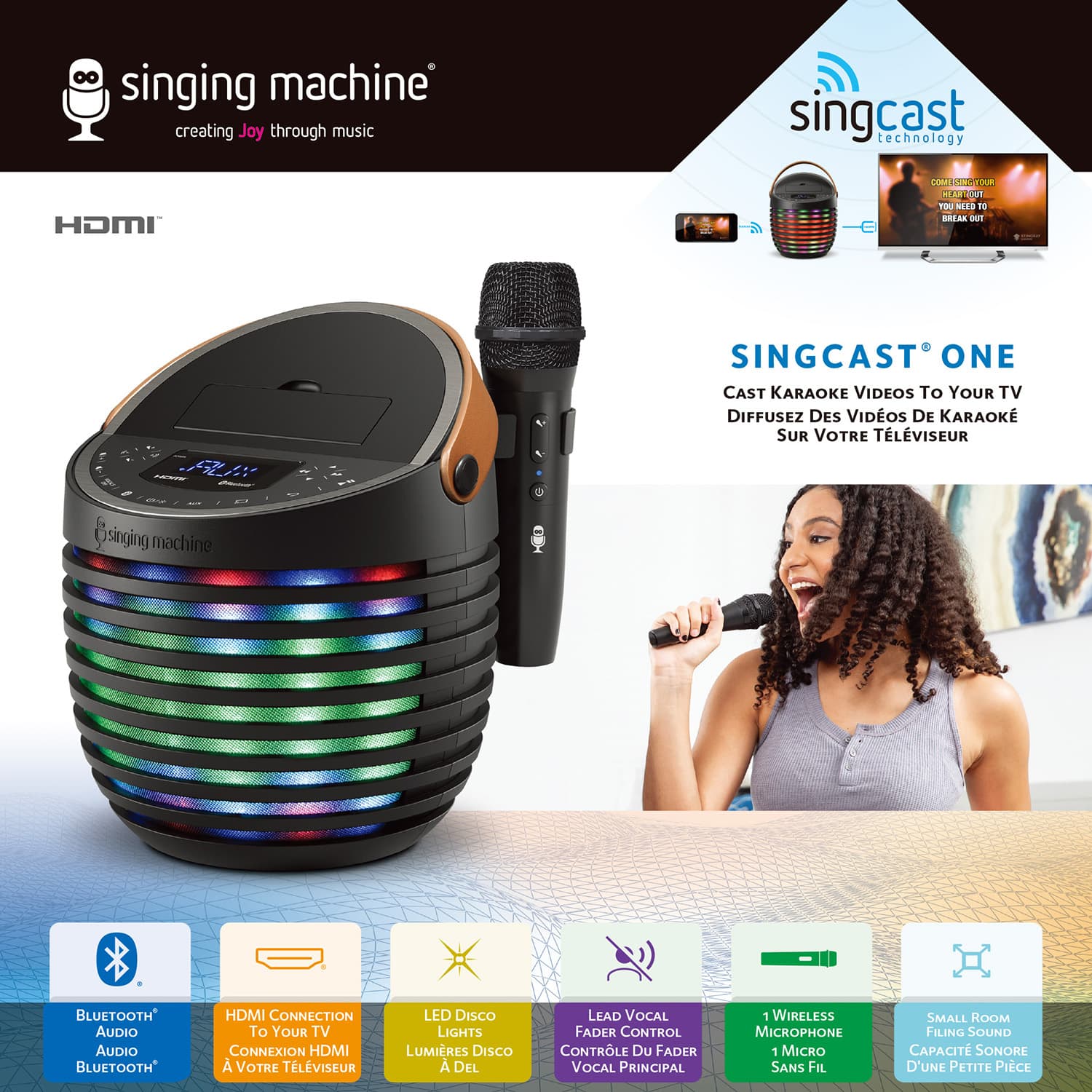 **Singing Machine**
creating Joy through music
**HDMI**
**Singcast Technology**
**SINGCAST ONE**
CAST KARAOKE VIDEOS TO YOUR TV
DIFFUSEZ DES VIDÉOS DE KARAOKE SUR VOTRE TÉLÉVISEUR
- **BLUETOOTH AUDIO**
Audio Bluetooth
- **HDMI CONNECTION To YOUR TV**
Connexion HDMI À VOTRE TÉLÉVISEUR
- **LED DISCO LIGHTS**
Lumières Disco À DEL
- **LEAD VOCAL FADER CONTROL**
Contrôle Du Fader Vocal Principal
- **1 WIRELESS MICROPHONE**
1 Micro Sans Fil
- **SMALL ROOM FILLING SOUND**
Capacité Sonore D'Une Petite Pièce