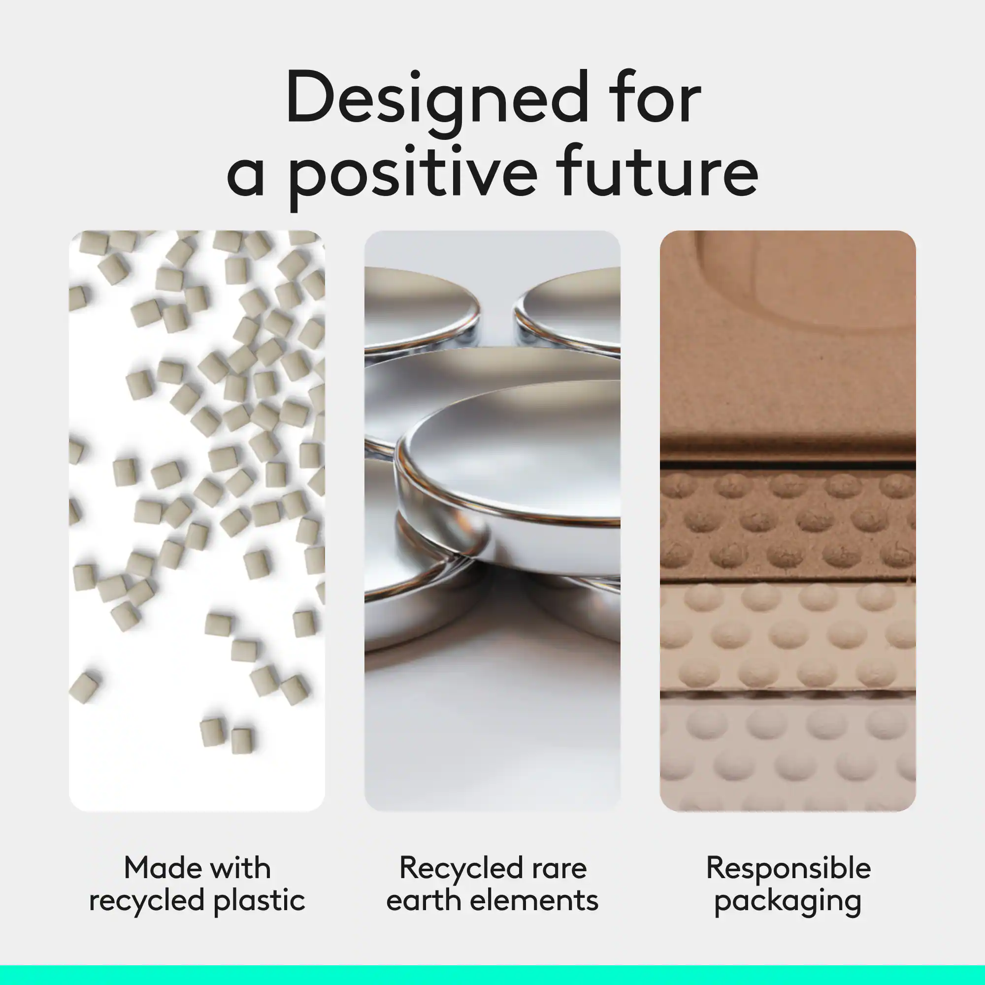 Designed for a positive future  
Made with recycled plastic  
Recycled rare earth elements  
Responsible packaging