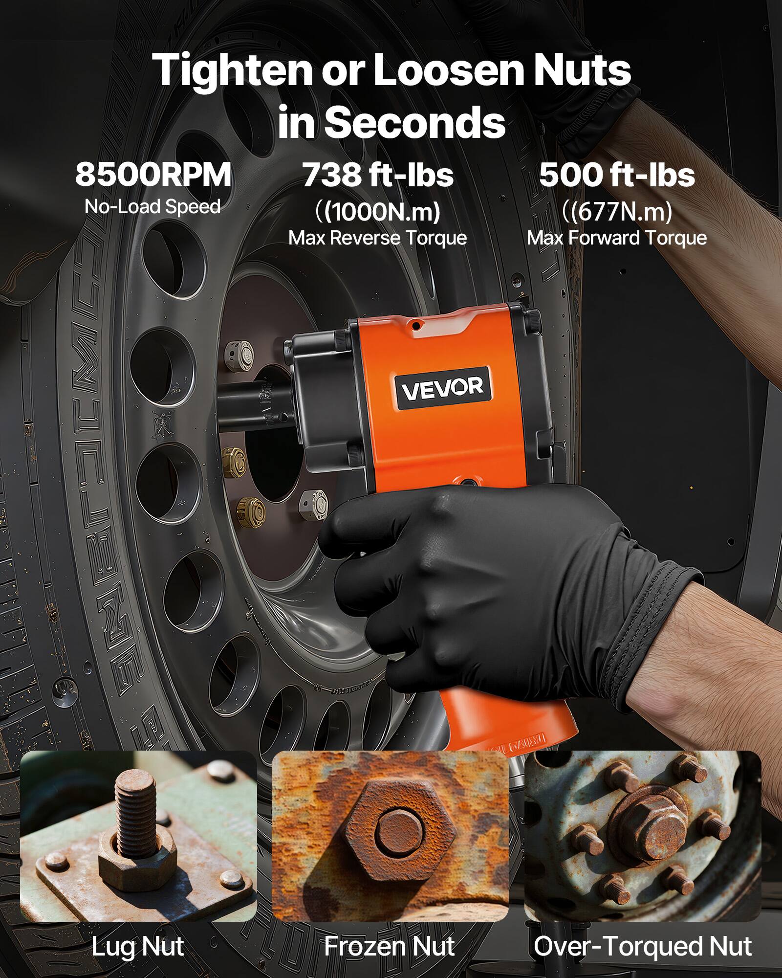Tighten or Loosen Nuts in Seconds

8500RPM  
No-Load Speed

738 ft-lbs  
(1000N.m)  
Max Reverse Torque

500 ft-lbs  
(677N.m)  
Max Forward Torque

VEVOR

Lug Nut  
Frozen Nut  
Over-Torqued Nut