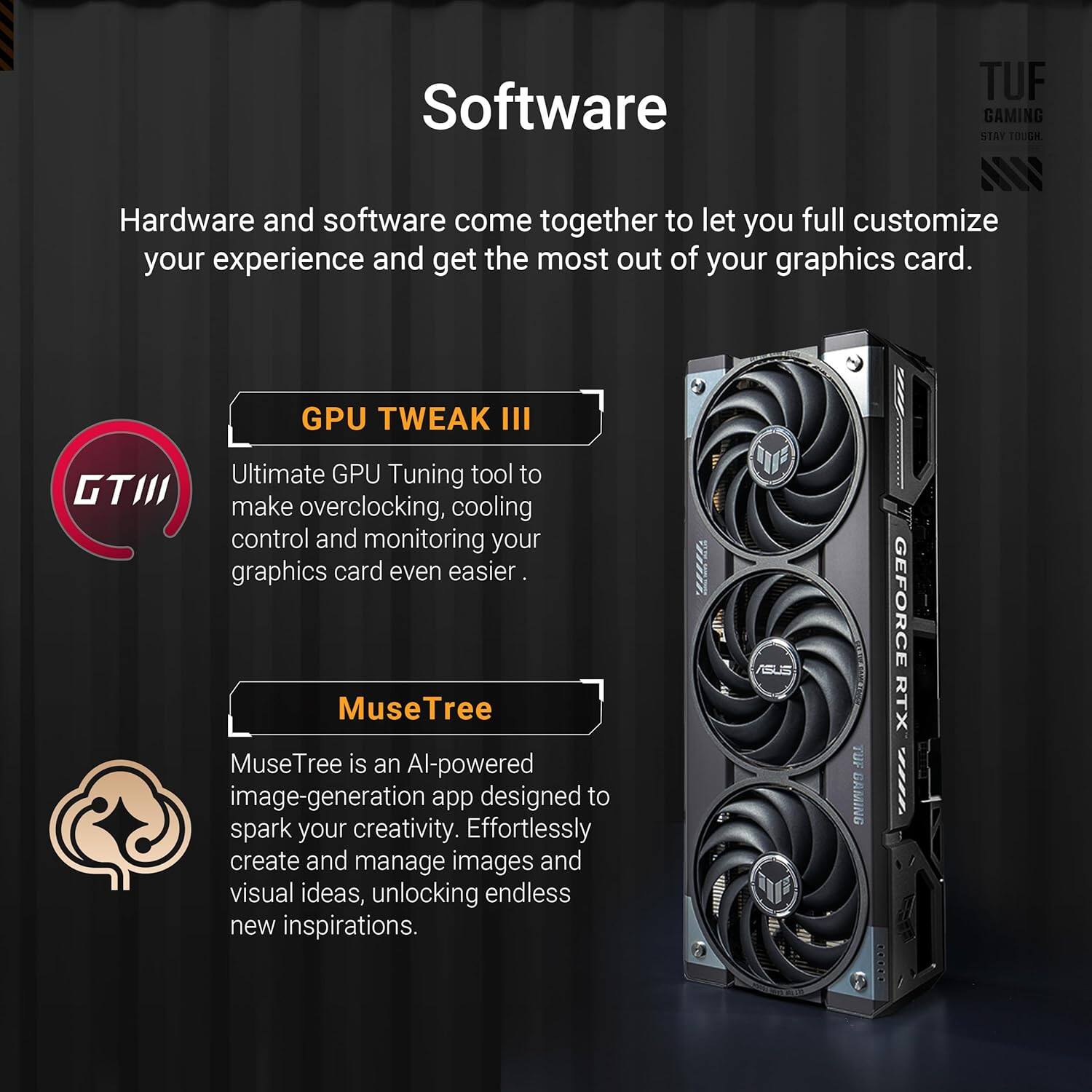 Software

Hardware and software come together to let you fully customize your experience and get the most out of your graphics card.

GPU TWEAK III
Ultimate GPU Tuning tool to make overclocking, cooling control and monitoring your graphics card even easier.

MuseTree
MuseTree is an AI-powered image-generation app designed to spark your creativity. Effortlessly create and manage images and visual ideas, unlocking endless new inspirations.

SUS TUF GAMING OOP | GEFORCE RTX EE4