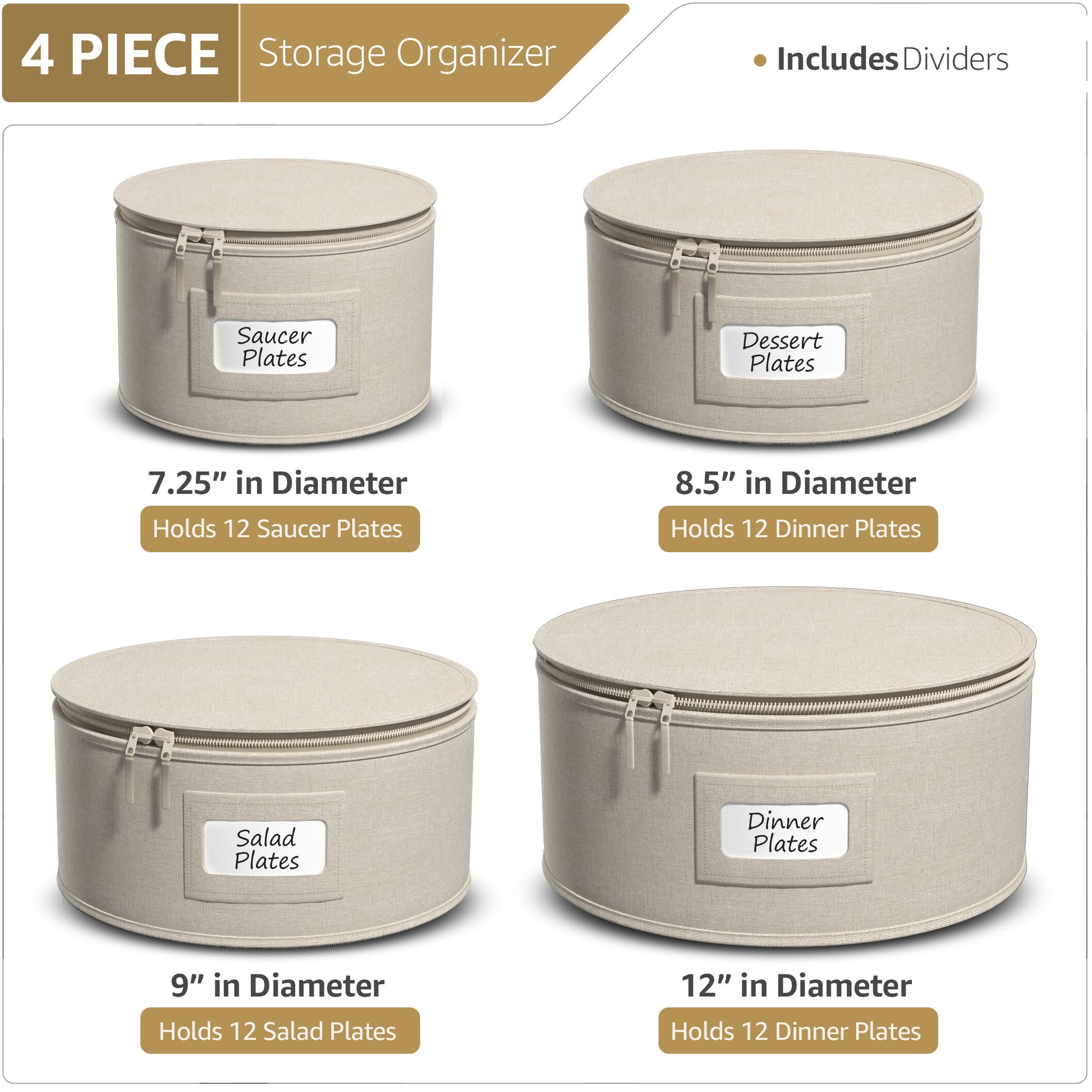 4 PIECE Storage Organizer  
Includes Dividers  

- Saucer Plates  
  7.25" in Diameter  
  Holds 12 Saucer Plates  

- Dessert Plates  
  8.5" in Diameter  
  Holds 12 Dinner Plates  

- Salad Plates  
  9" in Diameter  
  Holds 12 Salad Plates  

- Dinner Plates  
  12" in Diameter  
  Holds 12 Dinner Plates