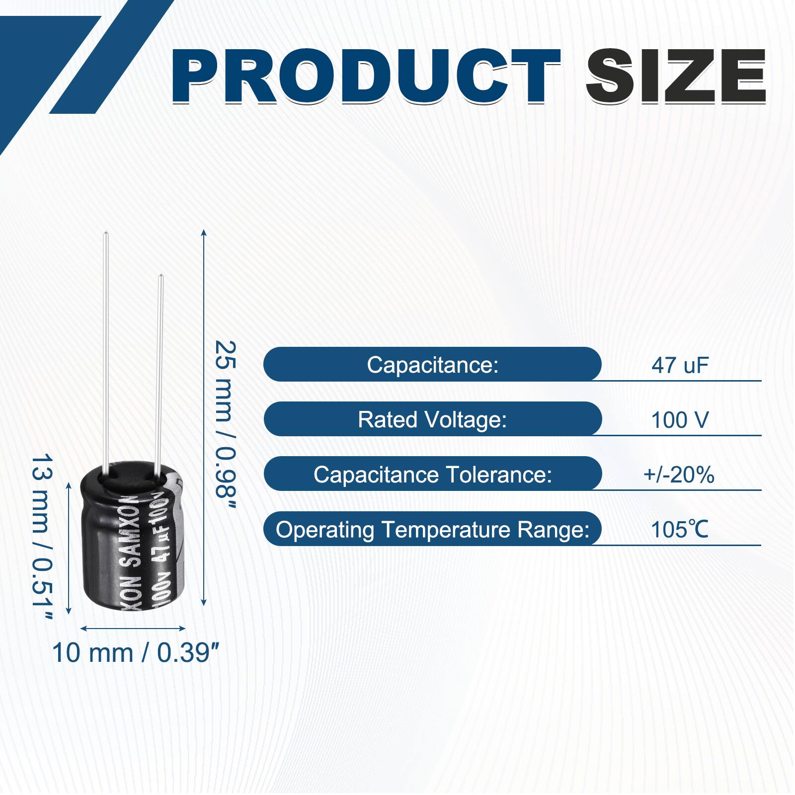PRODUCT SIZE

Capacitance: 47 uF  
Rated Voltage: 100 V  
Capacitance Tolerance: +/-20%  
Operating Temperature Range: 105°C  

Dimensions:  
Height: 25 mm / 0.98"  
Diameter: 13 mm / 0.51"  
Width: 10 mm / 0.39"