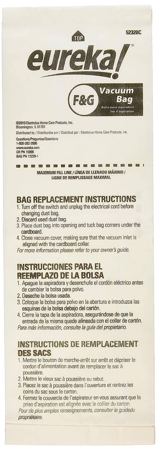 Sure, here is the corrected and grouped text from the image:

---

**TOP eureka! Vacuum F&G Bag**

**Bolsa para aspiradora / Sac d'aspirateur**

©2010 Electrolux Home Care Products, Inc.  
Bloomington, IL 61701  
Distributed by / Distribuidas por / Distribu par : Electrolux Home Care Products, Inc.  
Questions/Preguntas/Questions  
1-800-282-2886  
www.eureka.com  
GR PN 15899  
BAG PN 12228-1

**MAXIMUM FILL LINE / LÍNEA DE LLENADO MÁXIMO / LIGNE DE REMPLISSAGE MAXIMAL**

**BAG REPLACEMENT INSTRUCTIONS**

1. Turn off the switch and unplug the electrical cord before changing dust bag.
2. Discard used dust bag.
3. Place dust bag into opening and tuck bag corners under the cardboard.
4. Close vacuum cover, making sure that the vacuum inlet is aligned with the cardboard collar.
   For more information please refer to your owner's guide.

**INSTRUCCIONES PARA