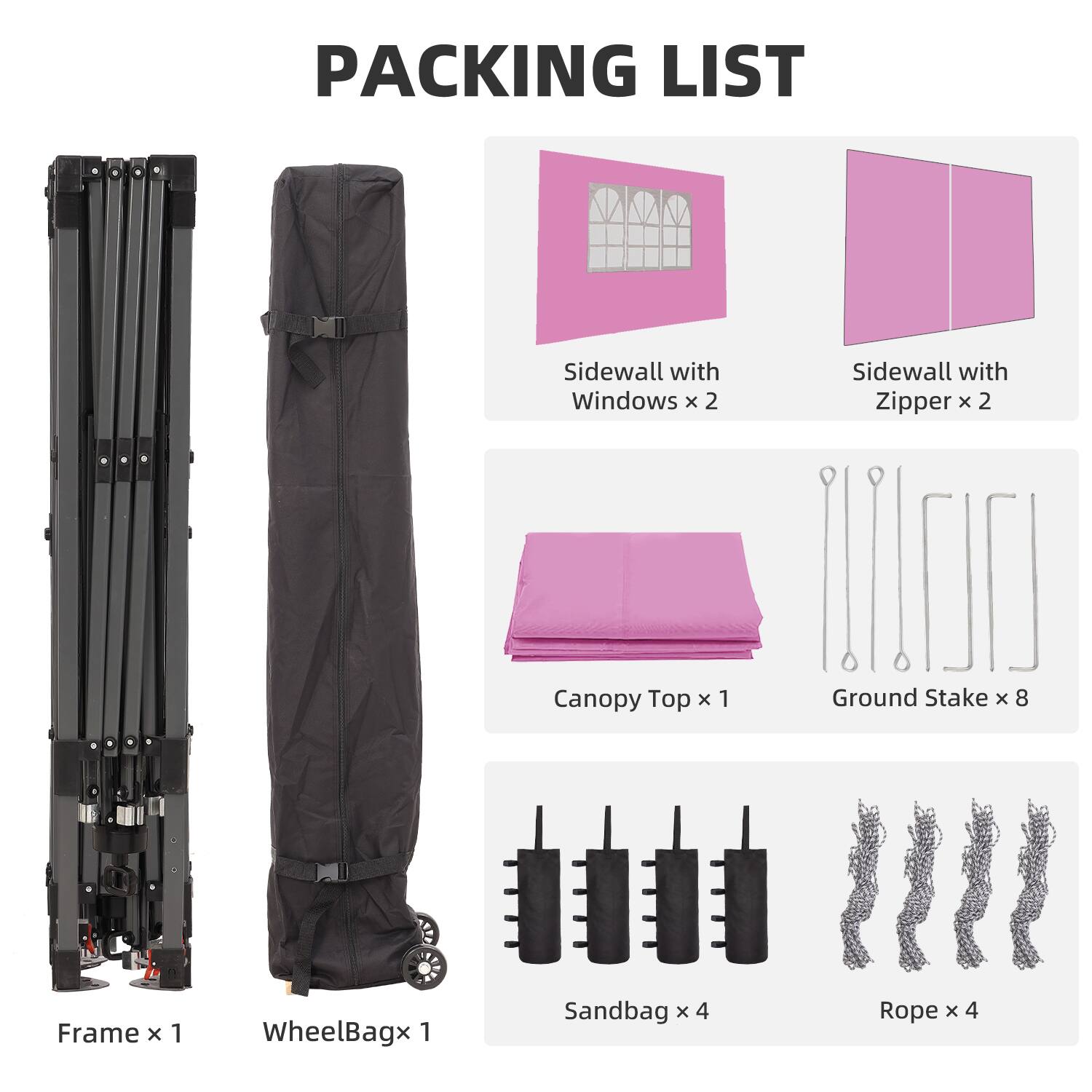 PACKING LIST  
Sidewall with Windows x 2  
Sidewall with Zipper x 2  
Canopy Top x 1  
Ground Stake x 8  
Frame x 1  
WheelBag x 1  
Sandbag x 4  
Rope x 4
