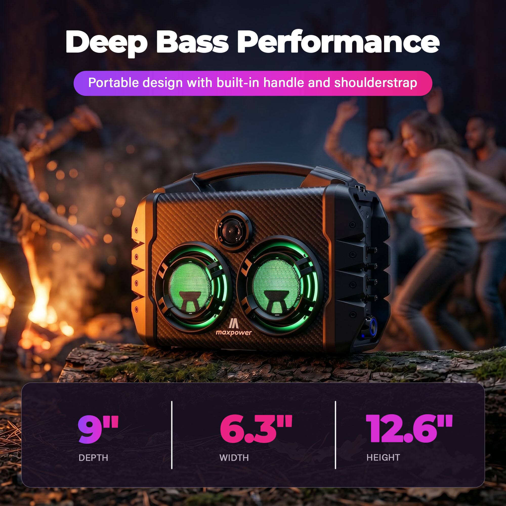 Deep Bass Performance  
Portable design with built-in handle and shoulderstrap  

maxpower  
9" DEPTH  
6.3" WIDTH  
12.6" HEIGHT