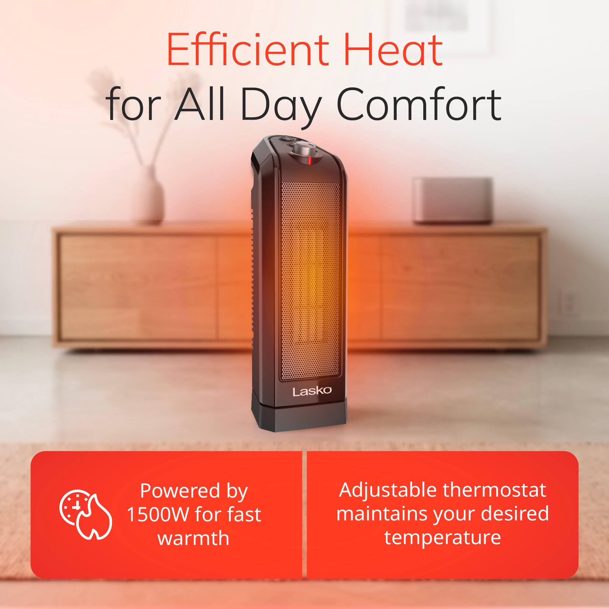Efficient Heat for All Day Comfort

Lasko

Powered by 1500W for fast warmth

Adjustable thermostat maintains your desired temperature