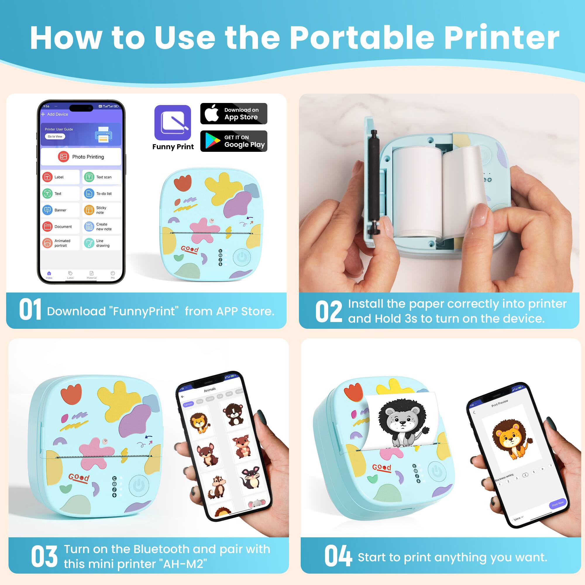 How to Use the Portable Printer

01 Download "FunnyPrint" from APP Store.

02 Install the paper correctly into printer and Hold 3s to turn on the device.

03 Turn on the Bluetooth and pair with this mini printer "AH-M2"

04 Start to print anything you want.