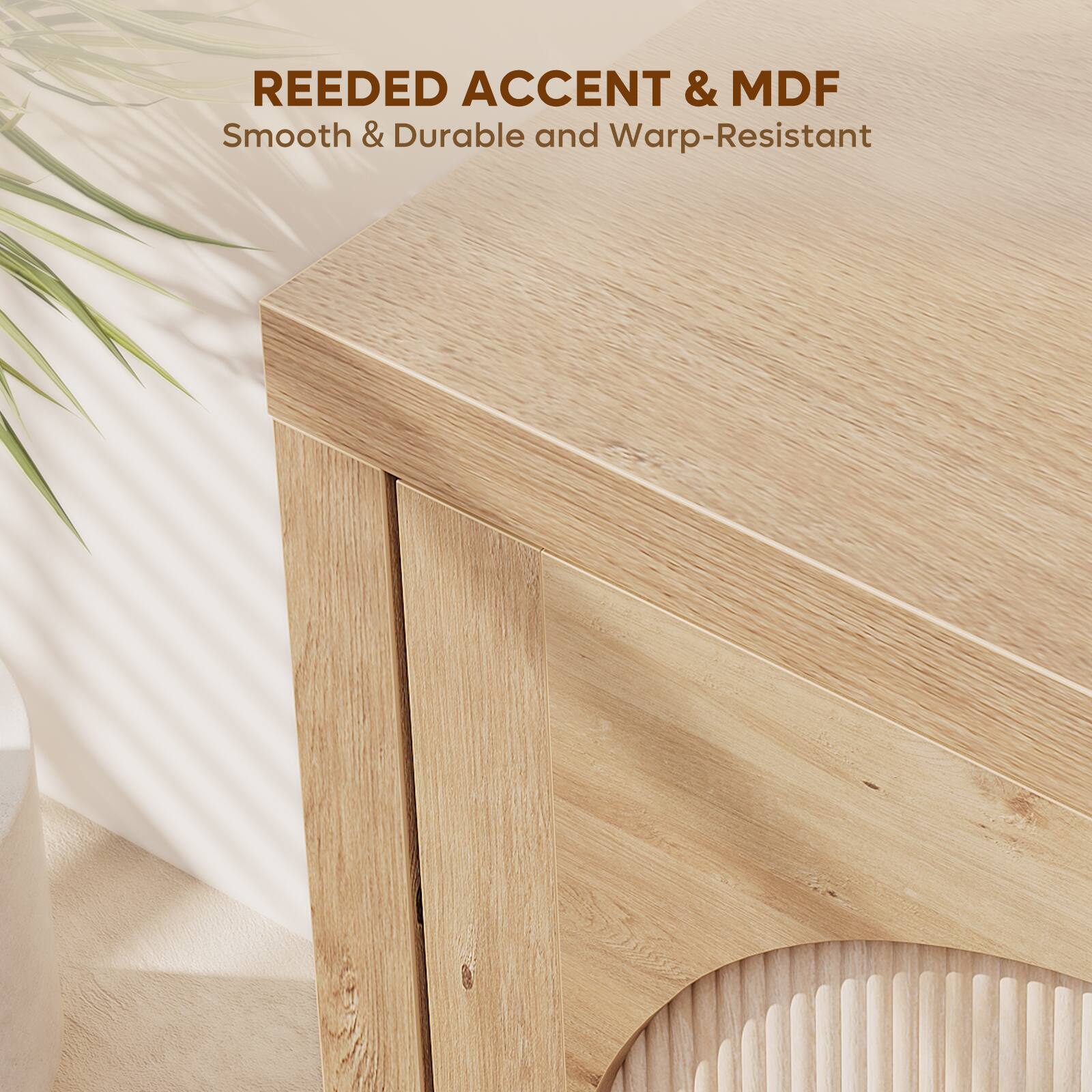REEDED ACCENT & MDF  
Smooth & Durable and Warp-Resistant