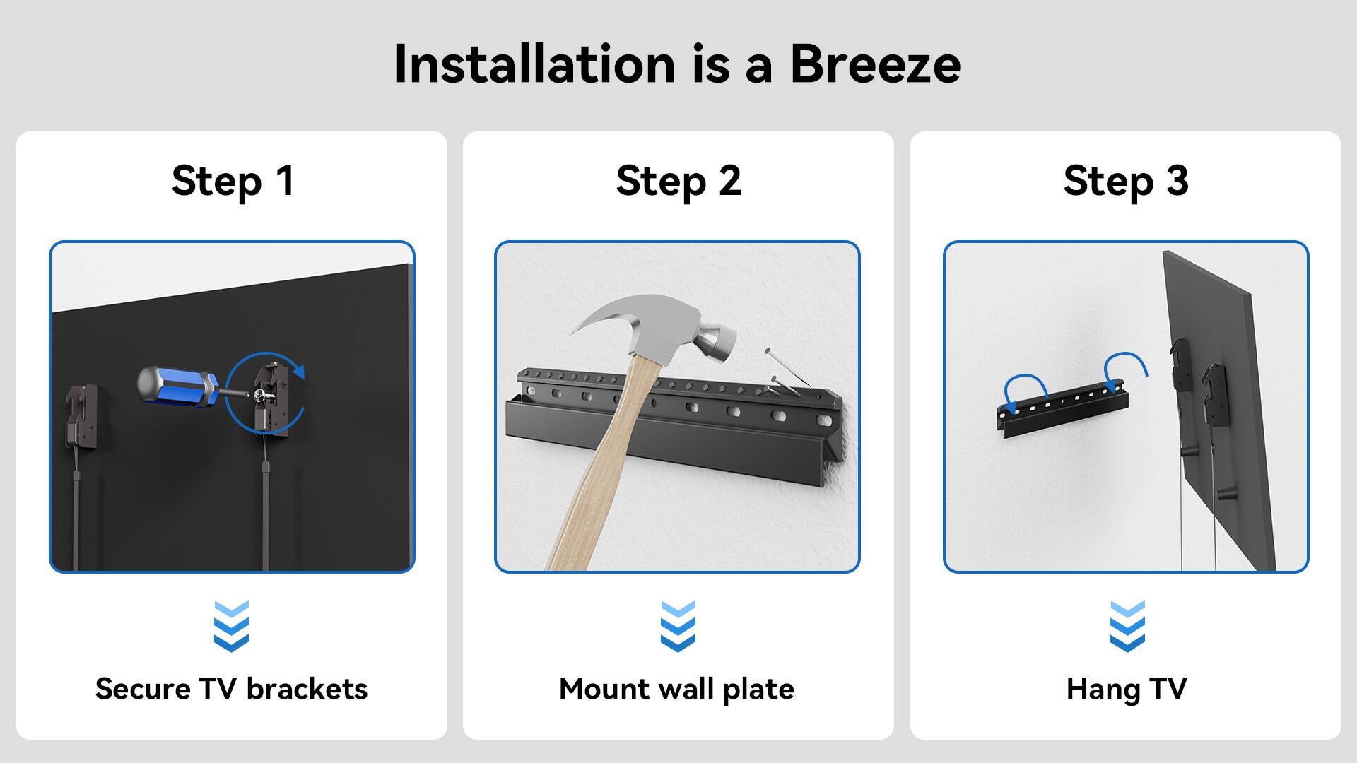 Installation is a Breeze Step 1: Secure TV brackets Step 2: Mount wall plate Step 3: Hang TV