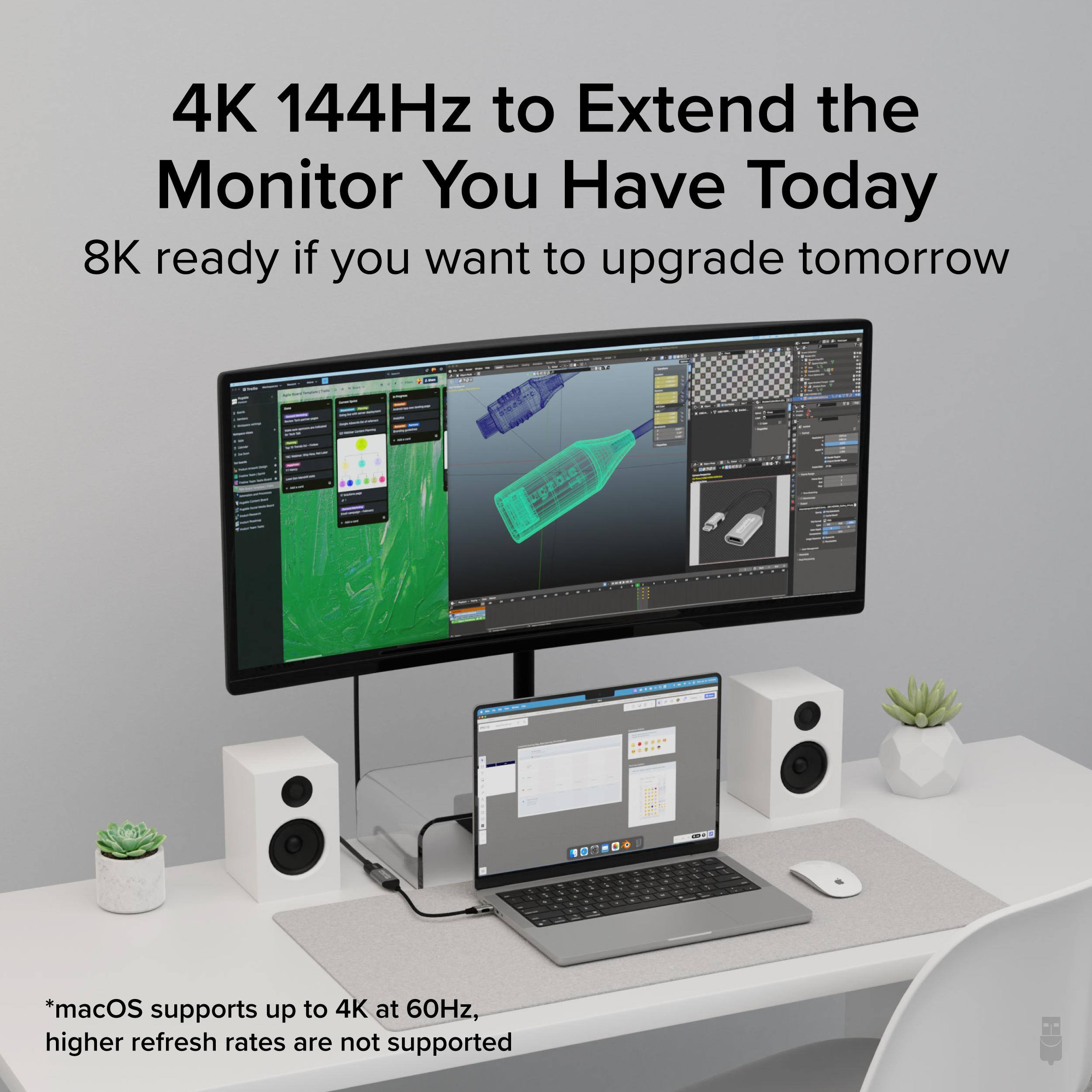 4K 144Hz to Extend the Monitor You Have Today  
8K ready if you want to upgrade tomorrow  

*macOS supports up to 4K at 60Hz, higher refresh rates are not supported