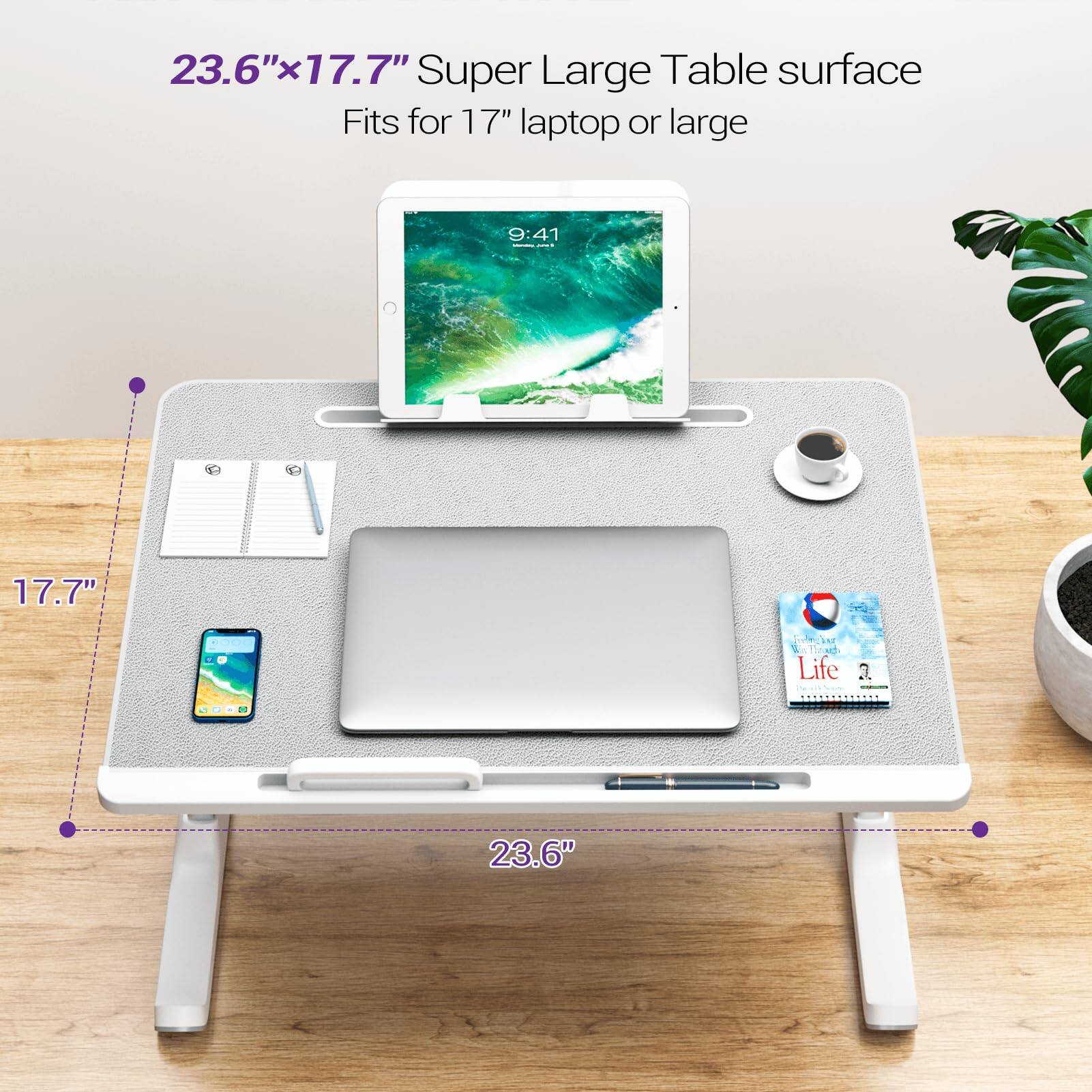 23.6" x 17.7" Super Large Table surface  
Fits for 17" laptop or large