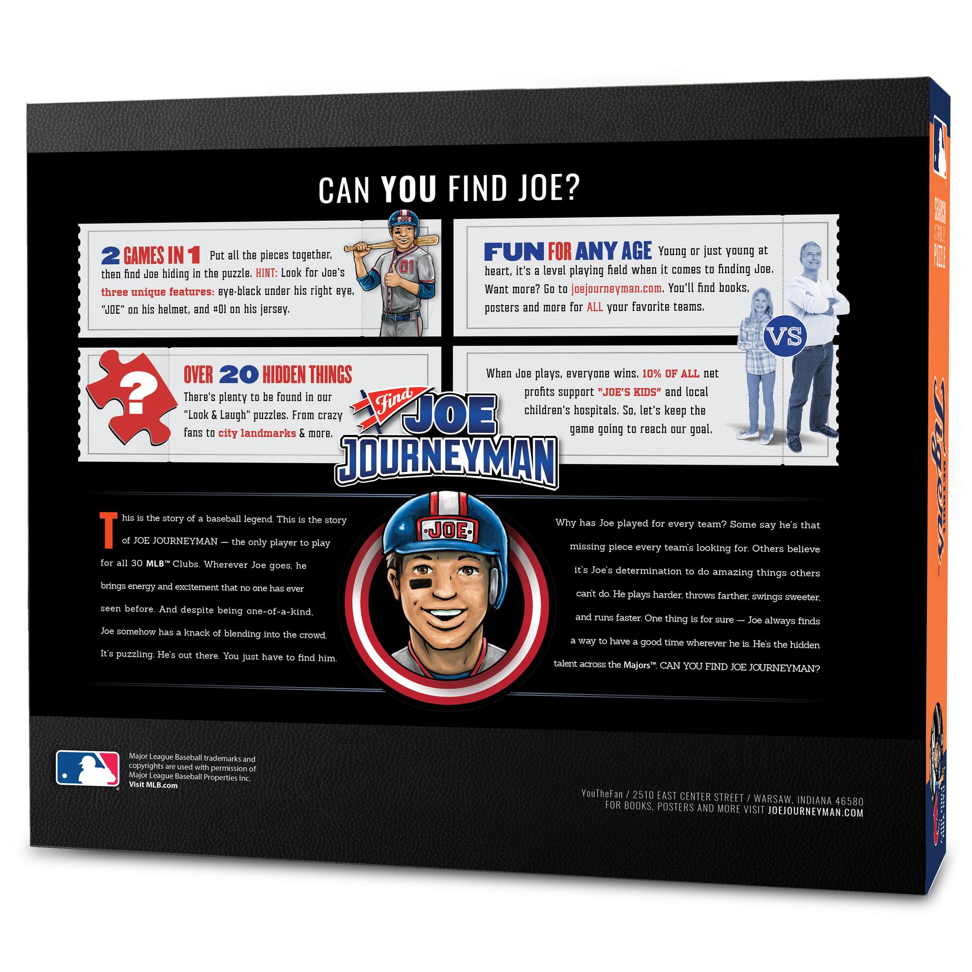 **CAN YOU FIND JOE?**

**2 GAMES IN 1**  
Put all the pieces together, then find Joe hiding in the puzzle. HINT: Look for Joe's three unique features: eye-black under his right eye, "JOE" on his helmet, and #01 on his jersey.

**FUN FOR ANY AGE**  
Young or just young at heart. It's a level playing field when it comes to finding Joe. Want more? Go to joejourneymen.com. You'll find books, posters, and more for ALL your favorite teams.

**OVER 20 HIDDEN THINGS**  
There's plenty to be found in our "Look & Laugh" puzzles. From crazy fans to city landmarks & more.

**WHEN JOE PLAYS, EVERYONE WINS**  
10% OF ALL net profits support "JOE'S KIDS" and local children's hospitals. So, let's keep the game going to reach our goal.

**THIS IS THE STORY OF A BASEBALL LEGEND**  
This is the story of JOE JOURNEYMEN – the only player to play for all 30 MLB™ Clubs. Wherever Joe goes, he brings energy and excitement that no one has