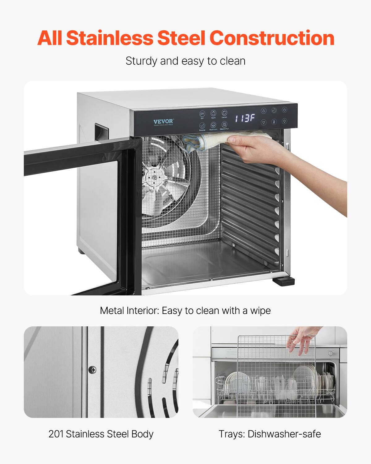 All Stainless Steel Construction  
Sturdy and easy to clean

VEVOR  
113F

Metal Interior: Easy to clean with a wipe

201 Stainless Steel Body

Trays: Dishwasher-safe