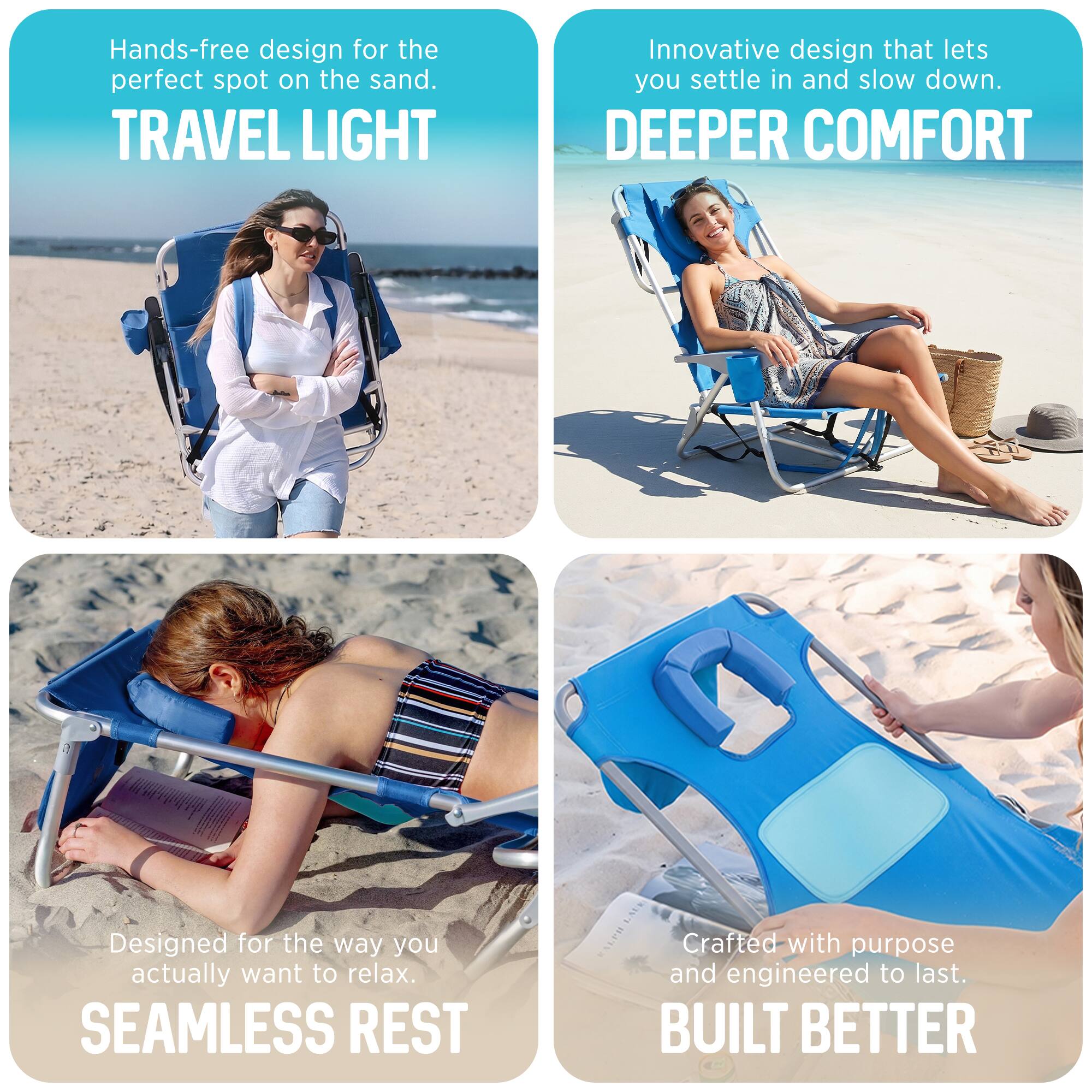 Hands-free design for the perfect spot on the sand.  
TRAVEL LIGHT  
Innovative design that lets you settle in and slow down.  
DEEPER COMFORT  
Designed for the way you actually want to relax.  
SEAMLESS REST  
Crafted with purpose and engineered to last.  
BUILT BETTER