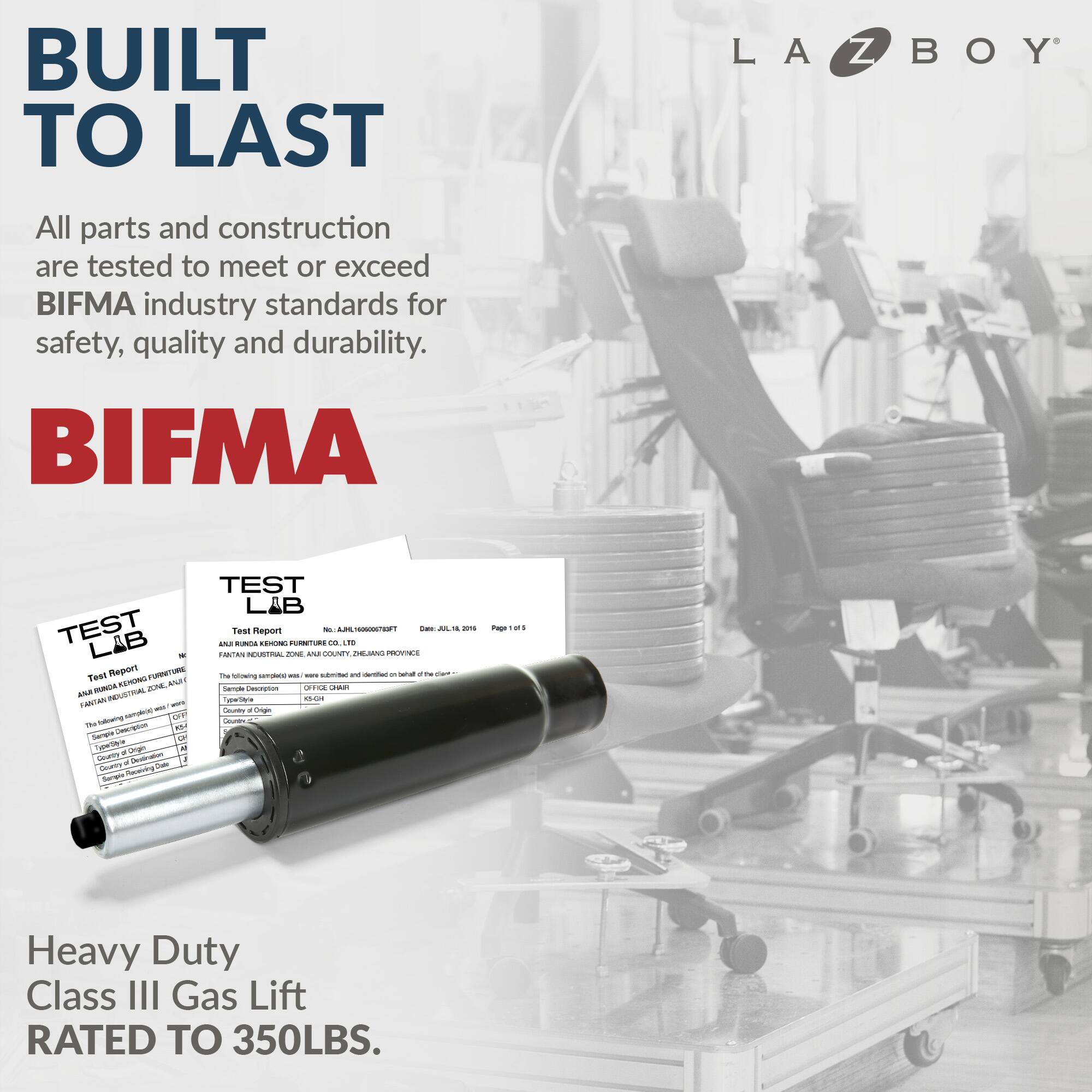 Built to Last La-Z-Boy All parts and construction are tested to meet or exceed BIFMA industry standards for safety, quality, and durability. BIFMA Test Lab Report - UTURS - - - - - - - - - - - - - - - - - - - - - - - - - - - - - - - - - - - - - - - - - - - - - - - - - - - - - - - - - - - - - - - - - - - - - - - - - - - - - - - - - - - - - - - - - - - - - - - - - - - - - - - - - - - - - - - - - - - - - - - - - - - - - - - - - - - - - - - - - - - - - - - - - - - - - - - - - - - - - - - - - - - - - - - - - - - - - - - - - - - - - - - - - - - - - - - - - - - - - - - - - - - - - - - - - - - - - - - - - - - - - - - - - - - - - - - - - - - - - - - - - - - - - - - - - - - - - - - - - - - - - - - - - - - - - - - - - - - - - - - - - - - - - - - - - - - - - - - - - - - - - - - - - - - - - - - - - - - - - - - - - - - - - - - - - - - - - - - - - - - - - - - - - - - - - - - - - - - - - - - - - - - - - - - - - - - - - - - - - - - - - - - - - - - - - - - - - - - - - - - - - - - - - - - - - - - - - - - - - - - - - - - - - - - - - - - - - - - - - - - - - - - - - - - - - - - - - - - - - - - - - - - - - - -