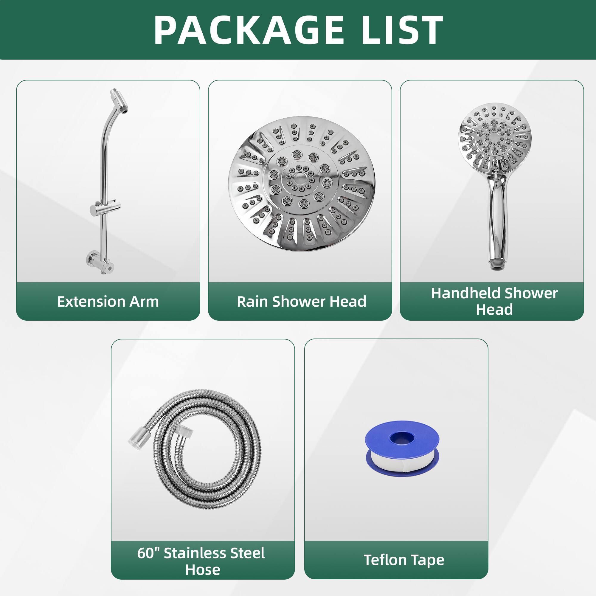 PACKAGE LIST

- Extension Arm
- Rain Shower Head
- Handheld Shower Head
- 60" Stainless Steel Hose
- Teflon Tape