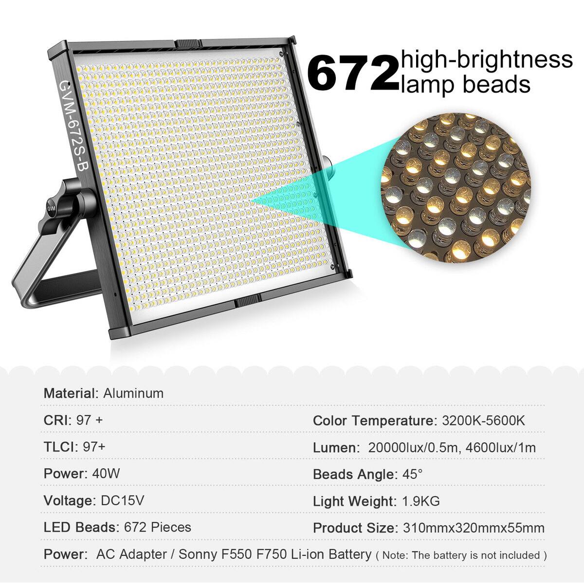 GVM-672S-B

672 high-brightness lamp beads

Material: Aluminum  
CRI: 97 +  
TLCI: 97+  
Power: 40W  
Voltage: DC15V  
LED Beads: 672 Pieces  
Color Temperature: 3200K-5600K  
Lumen: 20000lux/0.5m, 4600lux/1m  
Beads Angle: 45°  
Light Weight: 1.9KG  
Product Size: 310mmx320mmx55mm  
Power: AC Adapter / Sonny F550 F750 Li-ion Battery (Note: The battery is not included)