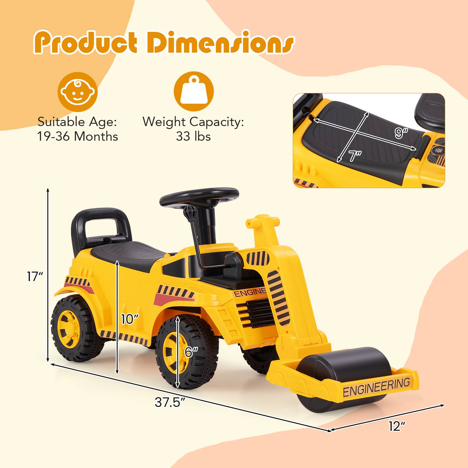 Product Dimensions

Suitable Age: 19-36 Months

Weight Capacity: 33 lbs

Dimensions:
- Length: 37.5"
- Width: 17"
- Height: 12"
- Seat Height: 10"
- Seat Width: 7"
- Seat Depth: 9"