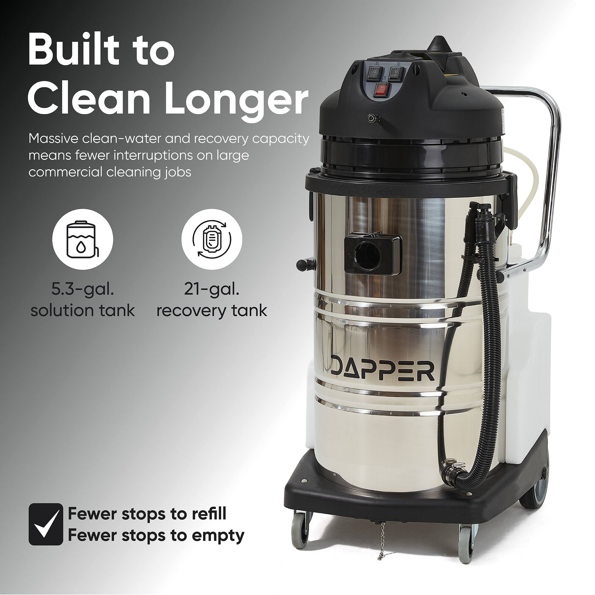 Built to Clean Longer  
Massive clean-water and recovery capacity means fewer interruptions on large commercial cleaning jobs

5.3-gal. solution tank  
21-gal. recovery tank

Fewer stops to refill  
Fewer stops to empty