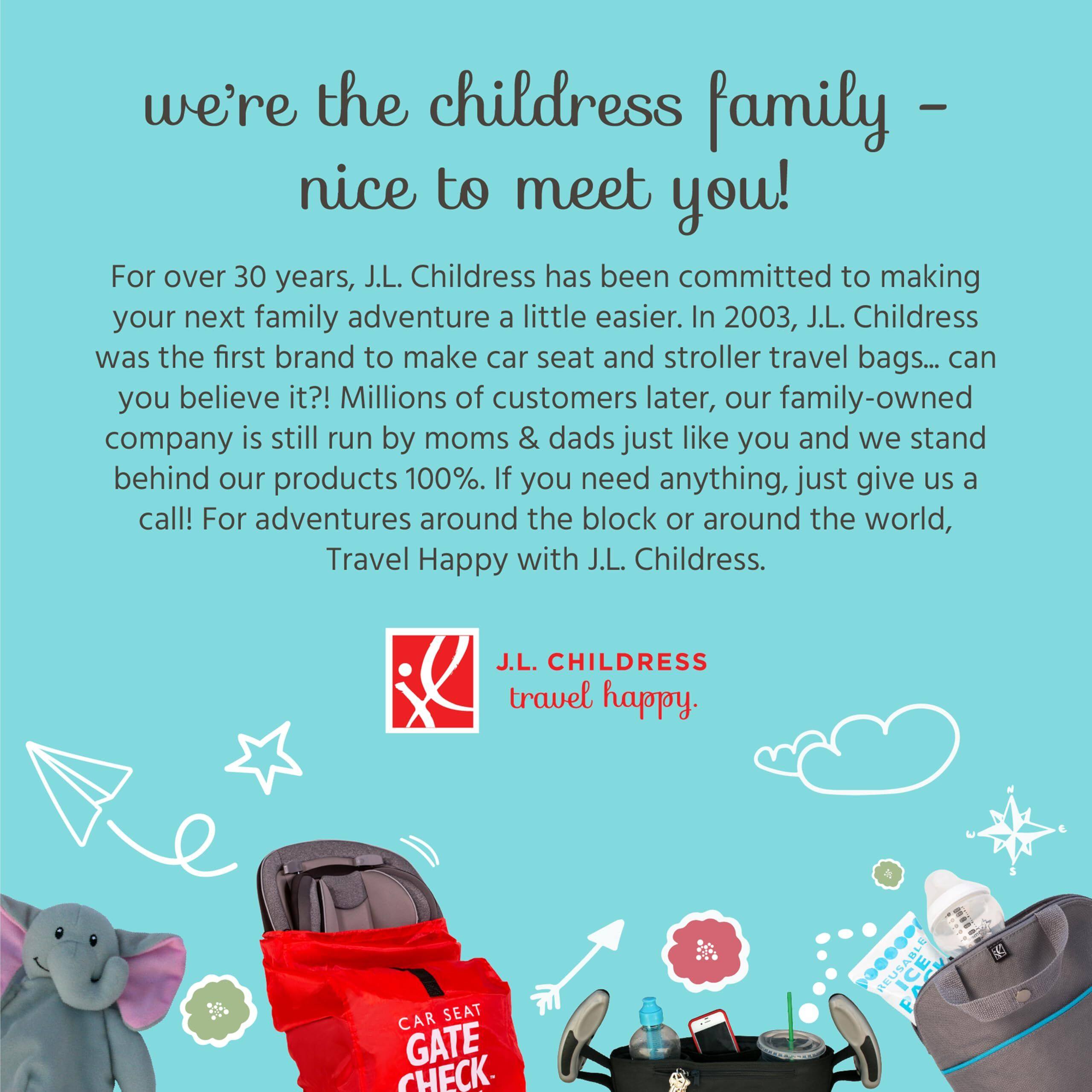 we're the childress family - nice to meet you!

For over 30 years, J.L. Childress has been committed to making your next family adventure a little easier. In 2003, J.L. Childress was the first brand to make car seat and stroller travel bags... can you believe it?! Millions of customers later, our family-owned company is still run by moms & dads just like you and we stand behind our products 100%. If you need anything, just give us a call! For adventures around the block or around the world, Travel Happy with J.L. Childress.

J.L. CHILDRESS
travel happy.

CAR SEAT GATE CHECK
REUSABLE
