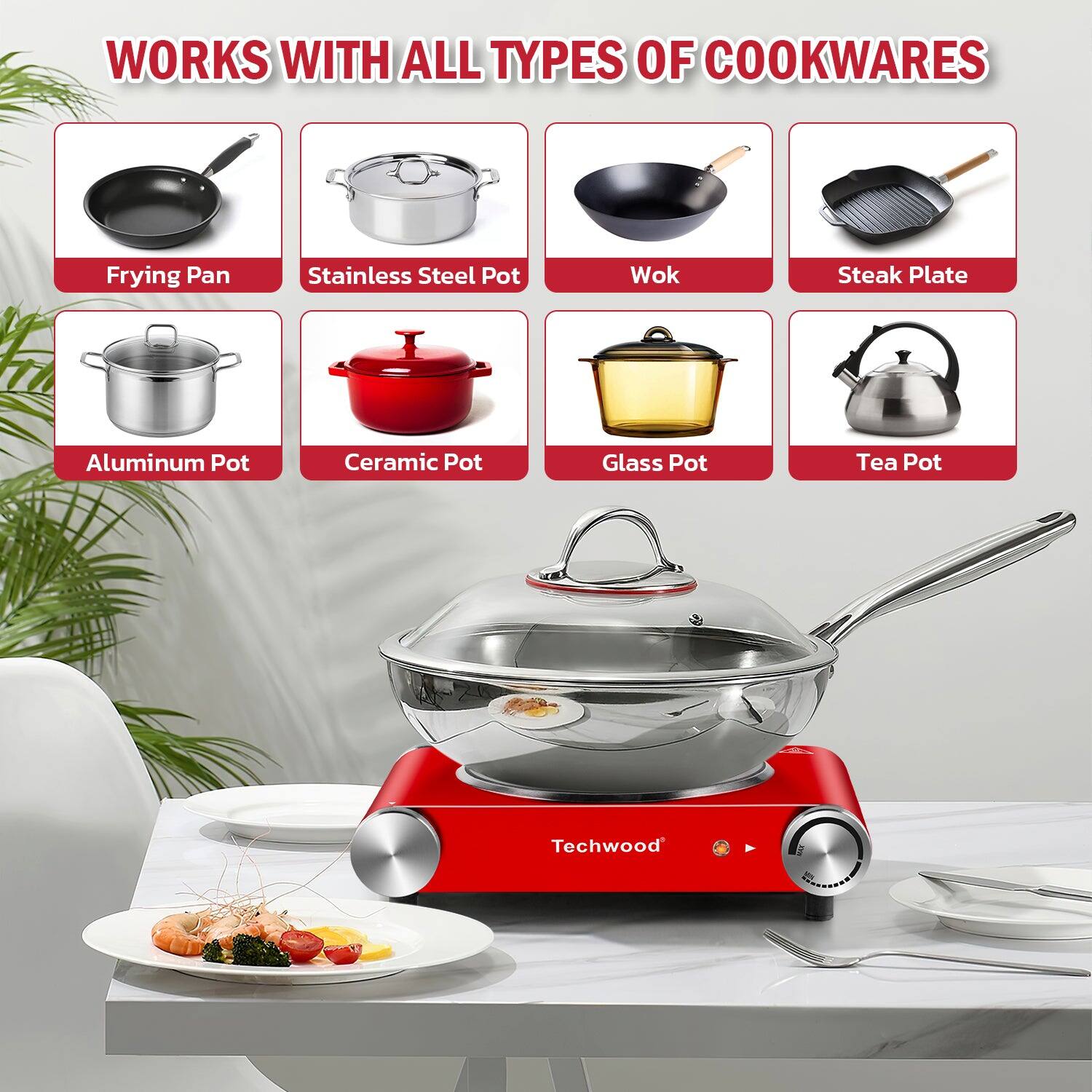 WORKS WITH ALL TYPES OF COOKWARES

- Frying Pan
- Stainless Steel Pot
- Wok
- Steak Plate
- Aluminum Pot
- Ceramic Pot
- Glass Pot
- Tea Pot

Techwood