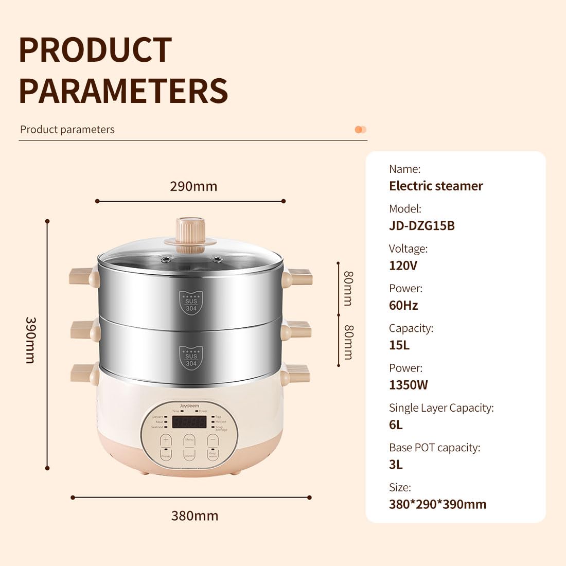 PRODUCT PARAMETERS

Product parameters

Name: Electric steamer

Model: JD-DZG15B

Voltage: 120V

Power: 60Hz

Capacity: 15L

Power: 1350W

Single Layer Capacity: 6L

Base POT capacity: 3L

Size: 380*290*390mm